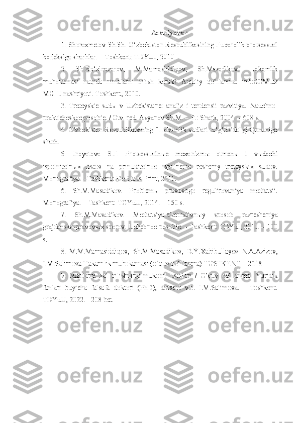 A dabiyotlar
1.   Shoraxmetov Sh.Sh. O‘zbekiston Respublikasining  Fuqarolik protsessual
kodeksiga sharhlar. – Toshkent: TDYUI, 2010.
2.   Sh.Ro‘zinazarov,   M.Mamasiddiqov,   Sh.Masadikov.   Hakamlik
muhokamasi   haqida   nimalarni   bilish   kerak?   Amaliy   qo‘llanma.   infoCOM.uz
MCHJ nashriyoti. Toshkent, 2010.
3.   Treteyskie   sudы   v   Uzbekistane:   analiz   i   tendensii   razvitiya.   Nauchno-
prakticheskoe posobie. / Otv. red. Asyanov Sh.M. – T.: Shark, 2004. – 608 s.
4.   O‘zbekiston Respublikasining "Hakamlik sudlari to‘g‘risida"gi Qonuniga
sharh.
5.   Inoyatova   S.F.   Protsessualnыe   mexanizmы   otmenы   i   vыdachi
ispolnitelnыx   listov   na   prinuditelnoe   ispolnenie   resheniy   treteyskix   sudov.
Monografiya. –Toshkent: De-Haus-Print, 2011.
6.   Sh.M.Masadikov.   Problem ы   pravovogo   regulirovaniya   mediatsii.
Monografiya. – Tashkent: TGYuU, 2014. – 150 s.
7.   Sh.M.Masadikov.   Mediatsiya-alternativn ы y   sposob   razresheniya
grajdansko-pravov ы x sporov. Uchebnoe posobie. – Tashkent: TDYuI, 2010. – 100
s.
8.   M.M.Mamasiddiqov,   Sh.M.Masadikov,   D.Y.Xabibullayev   N.A.Azizov,
I.M.Salimova Hakamlik muhokamasi (o‘quv qo‘llanma) TOSHKENT – 2018
9.   Nizolarni   xal   qilishning   mukobil   usullari   /   O‘quv   qo‘llanma.   Yuridik
fanlari   buyicha   falsafa   doktori   (PhD),   dotsent   v.b.   I.M.Salimova.   -   Toshkent.
TDYuU, 2022. - 208 bet. 