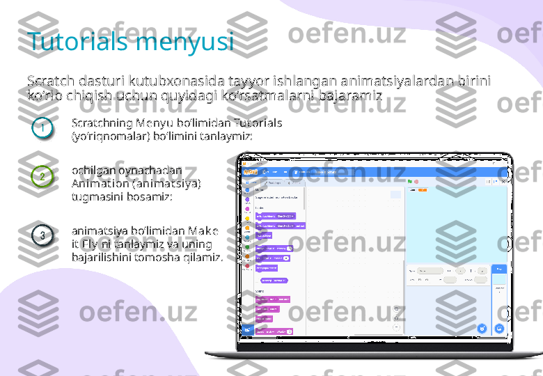 Scratch dasturi kutubxonasida tayyor ishlangan animatsiyalardan birini 
ko‘rib chiqish uchun quyidagi ko‘rsatmalarni bajaramizTutorials menyusi
Scratchning  Meny u  bo‘limidan  Tut orials  
(yo‘riqnomalar) bo‘limini tanlaymiz:
ochilgan oynachadan 
Anim at i on (animat siy a) 
tugmasini bosamiz:
animatsiya bo‘limidan  Mak e 
it  Fly   ni tanlaymiz va uning 
bajarilishini tomosha qilamiz. 