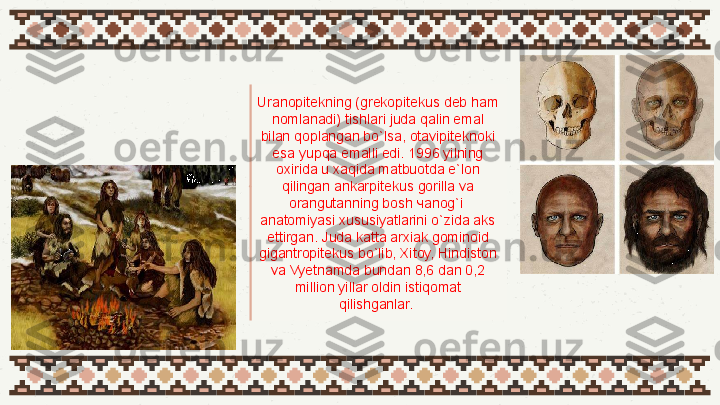 01 Uranopitekning (grekopitekus deb ham 
nomlanadi) tishlari juda qalin emal 
bilan qoplangan bo`lsa, otavipiteknoki 
esa yupqa emalli edi. 1996 yilning 
oxirida u xaqida matbuotda e`lon 
qilingan ankarpitekus gorilla va 
orangutanning bosh чanog`i  
anatomiyasi xususiyatlarini o`zida aks 
ettirgan. Juda katta arxiak gominoid 
gigantropitekus bo`lib, Xitoy, Hindiston 
va Vyetnamda bundan 8,6 dan 0,2 
million yillar oldin istiqomat 
qilishganlar.  