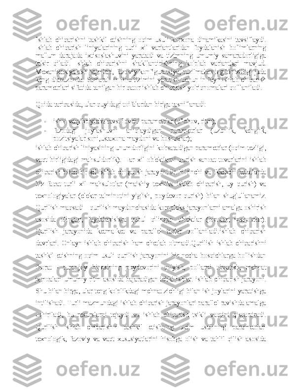 Ishlab   chiqarishni   tashkil   etishning   oqim   usuli   korxona   dinamikasini   tavsiflaydi.
Ishlab   chiqarish   liniyalarining   turli   xil   variantlaridan   foydalanish   bo'limlarning
ma'lum   darajada   ixtisoslashuvini   yaratadi   va   tizimning   umumiy   samaradorligiga
ta'sir   qiladi .   Ishlab   chiqarishni   shakllantirishning   ko'plab   variantlari   mavjud.
Mexanizatsiyalash hajmlari, fazoviy konfiguratsiya, tuzilmalarning bir xilligi juda
keng diapazonda. Samarali in-line tizimini yaratish uchun in-layn ishlab chiqarish
parametrlari sifatida tanilgan bir qator ishlab chiqarish yo'riqnomalari qo'llaniladi.
Qoida tariqasida, ular quyidagi toifalardan biriga tasniflanadi:
 ishni vaqt bo'yicha tavsiflovchi parametrlar (o'lchov, ritm);
 fazodagi   joylashuvni   aniqlaydigan   parametrlar   (uzunlik,   kenglik,
pozitsiyalar soni,ustaxona maydoni va boshqalar);
ishlab chiqarish liniyasining unumdorligini ko'rsatadigan parametrlar (oqim tezligi,
vaqt   birligidagi   mahsuldorlik).   Har   xil   ob'ektlarni   qurish   sanoat   tovarlarini   ishlab
chiqarish bilan bir xil ishlab chiqarish jarayonidir. Birinchi va ikkinchi holatlarda
biz   faqat   turli   xil   mahsulotlar   (maishiy   texnika   ishlab   chiqarish,   uy   qurish)   va
texnologiyalar   (elektr   ta'minotini   yig'ish,   poydevor   qurish)   bilan   shug'ullanamiz.
Qurilish maqsadi - qurilish maydonchasida kompleks jarayonlarni amalga oshirish
asosida   olingan,   foydalanishga   qabul   qilingan   ob'ektlar   (binolar,   inshootlar).
Qurilish   jarayonida   ketma-ket   va   parallel   turlar   qo'llaniladi.ishlab   chiqarish
davrlari.   Onlayn   ishlab   chiqarish   ham   chetlab   o'tmadi.Qurilish   ishlab   chiqarishni
tashkil   etishning   oqim   usuli   qurilish   jarayonini   bir   necha   bosqichlarga   bo'lishdan
iborat   -   turar-joy   binosining   poydevorini   qo'yish,   pollarni   o'rnatish,   mehnat
jamoalari umumiy ritm asosida bajaradigan ichki ishlar. ishlab chiqarish jarayoni.
Shu bilan birga, ular teng ko'plikdagi mehnat zichligi bilan ish joylarini yaratishga
intilishadi. Turli mazmundagi ishlab chiqarish jarayonlari parallel ravishda amalga
oshiriladi,   bu   resurslarni   tejaydi   va   ishlab   chiqarish   tsikli   vaqtini   qisqartiradi.
Qurilish   ishlab   chiqarishni   tashkil   etishning   oqim   usulining   parametrlari
texnologik,   fazoviy   va   vaqt   xususiyatlarini   hisobga   olish   va   tahlil   qilish   asosida 