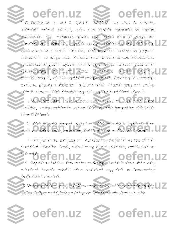 1-KORXONADA   ISHLAB   CHIQARISH   XAQIDA   TUSHUNCHA.   Korxona,
iste'molchi   ma'muri   odamlar,   ushbu   soha   bo'yicha   menejerlar   va   texnika
mutahassislar   kabi   mutaxassis   kadrlar   orqali   ishlab   chiqarish   jarayonidan
o'tkaziladi.   Ishlab   chiqarish   jarayonida   ustaviy   bosqichlar   suv   olish,   shifokorlik,
asbob-uskana   tizim   holatini   tekshirish,   ishlab   chiqarishni   boshlash   va   jarayonni
boshqarishni   o'z   ichiga   oladi.   Korxona   ishlab   chiqarishda   suv,   kislovot,   toza
yuvalar,   suqilishni   ta'minlaydi,   shifokorlikning   qonuniga,   mahsulotni   qabul   qilish
xususiyatlariga,   to'qimalarni   uchta   yumshoqda   yopish   jarayonida
monofakturasiyali, xo'jalikka ayritishni amalga oshiradi.   Korxona yoki kompaniya
texnik   va   g'oyaviy   vositalardan   foydalanib   ishlab   chiqarish   jarayonini   amalga
oshiradi. Korxona ishlab chiqarish jarayonida quyidagi bosqichlarni o'tkazadi:
      1.   Mahsulotni   tasaruf   qilish   va   qabul   qilish:   Mahsulotni   qaysi   qarshiliklarni
qondirish,   qanday   tominlardan   tashqari   ishlab   chiqarish   jarayonidan   o'tib   kelish
ko'rsatilishi kerak.
      2.   Ishlab   chiqarish   jarayoni:   Mahsulotni   ishlab   chiqarishda   foydalaniladigan
texnik va texnik vositalar, materiallar, ishchi kuchlari va muddatlari belgilanadi.
      3.   Rivojlanish   va   test   jarayoni:   Mahsulotning   rivojlanish   va   test   qilinish
bosqichlari   o'tkazilishi   kerak,   mahsulotning   sifatini   tekshirish,   sertifikatlash   va
boshqarish.
      4.  O'zgarish  va   issiqlik:  Korxonaning  marketing  va  sotish   boshqaruvini   tuzish,
mahsulotni   bozorda   tashrifi   uchun   vositalarni   tayyorlash   va   korxonaning
rivojlanishini ta'minlash.
  5. Markaziy o'rinlarni yonaltirish: Korxonaning mahsuloti bozorda markaziy o'rin
egallay oladigan model, boshqarishni yaxshi ko'tarish va mijozlarni jalb qilish. 