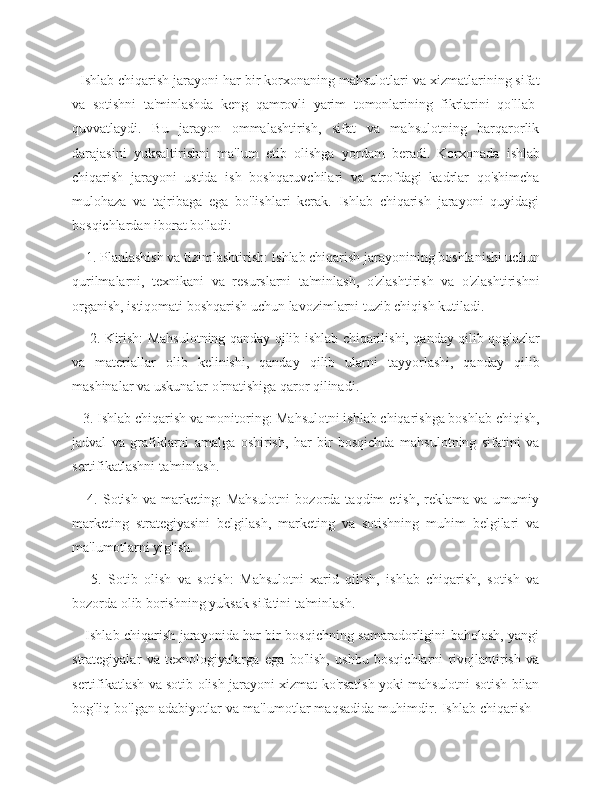   Ishlab chiqarish jarayoni har bir korxonaning mahsulotlari va xizmatlarining sifat
va   sotishni   ta'minlashda   keng   qamrovli   yarim   tomonlarining   fikrlarini   qo'llab-
quvvatlaydi.   Bu   jarayon   ommalashtirish,   sifat   va   mahsulotning   barqarorlik
darajasini   yuksaltirishni   ma'lum   etib   olishga   yordam   beradi.   Korxonada   ishlab
chiqarish   jarayoni   ustida   ish   boshqaruvchilari   va   atrofdagi   kadrlar   qo'shimcha
mulohaza   va   tajribaga   ega   bo'lishlari   kerak.   Ishlab   chiqarish   jarayoni   quyidagi
bosqichlardan iborat bo'ladi:
    1. Planlashish va tizimlashtirish: Ishlab chiqarish jarayonining boshlanishi uchun
qurilmalarni,   texnikani   va   resurslarni   ta'minlash,   o'zlashtirish   va   o'zlashtirishni
organish, istiqomati boshqarish uchun lavozimlarni tuzib chiqish kutiladi.
       2. Kirish: Mahsulotning qanday qilib ishlab chiqarilishi, qanday qilib qog'ozlar
va   materiallar   olib   kelinishi,   qanday   qilib   ularni   tayyorlashi,   qanday   qilib
mashinalar va uskunalar o'rnatishiga qaror qilinadi.
   3. Ishlab chiqarish va monitoring: Mahsulotni ishlab chiqarishga boshlab chiqish,
jadval   va   grafiklarni   amalga   oshirish,   har   bir   bosqichda   mahsulotning   sifatini   va
sertifikatlashni ta'minlash.
      4.   Sotish   va   marketing:   Mahsulotni   bozorda   taqdim   etish,   reklama   va   umumiy
marketing   strategiyasini   belgilash,   marketing   va   sotishning   muhim   belgilari   va
ma'lumotlarni yig'ish.
      5.   Sotib   olish   va   sotish:   Mahsulotni   xarid   qilish,   ishlab   chiqarish,   sotish   va
bozorda olib borishning yuksak sifatini ta'minlash.
     Ishlab chiqarish jarayonida har bir bosqichning samaradorligini baholash, yangi
strategiyalar   va   texnologiyalarga   ega   bo'lish,   ushbu   bosqichlarni   rivojlantirish   va
sertifikatlash va sotib olish jarayoni xizmat ko'rsatish yoki mahsulotni sotish bilan
bog'liq bo'lgan adabiyotlar va ma'lumotlar maqsadida muhimdir.   Ishlab chiqarish - 