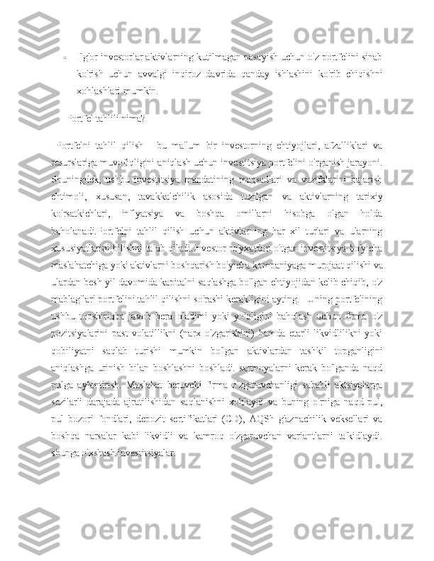  Ilg'or investorlar aktivlarning kutilmagan pasayish uchun o'z portfelini sinab
ko'rish   uchun   avvalgi   inqiroz   davrida   qanday   ishlashini   ko'rib   chiqishni
xohlashlari mumkin.
 Portfel tahlili nima?
  Portfelni   tahlil   qilish   -   bu   ma'lum   bir   investorning   ehtiyojlari,   afzalliklari   va
resurslariga muvofiqligini aniqlash uchun investitsiya portfelini o'rganish jarayoni.
Shuningdek,   ushbu   investitsiya   mandatining   maqsadlari   va   vazifalarini   bajarish
ehtimoli,   xususan,   tavakkalchilik   asosida   tuzilgan   va   aktivlarning   tarixiy
ko'rsatkichlari,   inflyatsiya   va   boshqa   omillarni   hisobga   olgan   holda
baholanadi.Portfelni   tahlil   qilish   uchun   aktivlarning   har   xil   turlari   va   ularning
xususiyatlarini bilishni talab qiladi.Investor ro'yxatdan o'tgan investitsiya bo'yicha
maslahatchiga yoki aktivlarni boshqarish bo'yicha kompaniyaga murojaat qilishi va
ulardan besh yil davomida kapitalni saqlashga bo'lgan ehtiyojidan kelib chiqib, o'z
mablag'lari portfelini tahlil qilishni so'rashi kerakligini ayting.   Uning portfelining
ushbu   topshiriqqa   javob   bera   oladimi   yoki   yo'qligini   baholash   uchun   firma   o'z
pozitsiyalarini   past   volatillikni   (narx   o'zgarishini)   hamda   etarli   likvidlilikni   yoki
qobiliyatni   saqlab   turishi   mumkin   bo'lgan   aktivlardan   tashkil   topganligini
aniqlashga   urinish   bilan   boshlashni   boshladi.   sarmoyalarni   kerak   bo'lganda   naqd
pulga   aylantirish.   Maslahat   beruvchi   firma   o'zgaruvchanligi   sababli   aktsiyalarga
sezilarli   darajada   ajratilishidan   saqlanishni   xohlaydi   va   buning   o'rniga   naqd   pul,
pul   bozori   fondlari,   depozit   sertifikatlari   (CD),   AQSh   g'aznachilik   veksellari   va
boshqa   narsalar   kabi   likvidli   va   kamroq   o'zgaruvchan   variantlarni   ta'kidlaydi.
shunga o'xshash investitsiyalar. 