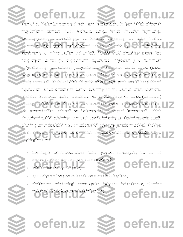 sharikli   ruchkalardan   tortib   yo'lovchi   samolyotlarigacha   bo'lgan   ishlab   chiqarish
maydonlarini   qamrab   oladi.   Mahsulot   turiga,   ishlab   chiqarish   hajmlariga,
texnologiyaning   murakkabligiga   va   korxona   tizimining   bir   qator   boshqa
ko'rsatkichlariga   qarab,   mahsulotlarni   ishlab   chiqarish   yoki   ta'mirlashning
statsionar   yoki   in-line   usullari   qo'llaniladi.   Bu   ikki   shakl   o rtasidagi   asosiy   farqʻ
belgilangan   texnologik   algoritmlarni   bajarishda   ob yektlar   yoki   ta mirlash	
ʼ ʼ
ob yektlarining   harakatlanish   jarayonlaridadir.   Statsionar   usulda   ob'ekt   (elektr	
ʼ
dvigatel, avtomobil va boshqalar) to'liq ishlab chiqarish tsikli davomida bir holatda
qattiq o'rnatiladi. Ishchilar ishlab chiqarish ehtiyojlariga qarab kerakli bosqichlarni
bajaradilar.   Ishlab   chiqarishni   tashkil   etishning   in-line   usullari   bilan,   aksincha,
ishchilar   kosmosda   qattiq   o'rnatiladi   va   ishlab   chiqarish   ob'ekti(ta'mirlash)
tanlangan   ishlab   chiqarish   parametrlari   bilan   pozitsiyalar   o'rtasida   harakat   qiladi.
Bu   samaradorlikni   oshiradi   va   ishlamay   qolish   vaqtini   kamaytiradi.   Ishlab
chiqarishni tashkil etishning oqim usuli texnik-iqtisodiy asoslashni nazarda tutadi.
Shuning uchun dastlabki bosqichlarda tashkil etishning yanada murakkab shakliga
o'tish   shartlarini   qondirish   uchun   ishlab   chiqarishni   tahlil   qilish   kerak.   Bunga
quyidagilar kiradi:
 texnologik   asbob-uskunalarni   to'liq   yuklash   imkoniyati,   bu   bir   hil
mahsulotlarning etarli miqdori bilan belgilanadi;
 batafsil texnologiya farqlash;
 operatsiyalarni vaqt va makonda uzoq muddatli bog'lash;
 cheklangan   miqdordagi   operatsiyalar   bo yicha   ixtisoslashuv,   ularning	
ʻ
maksimal darajada avtomatlashtirilganligi; 