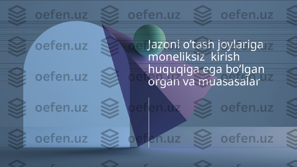 Jazoni o’tash joylariga 
moneliksiz  kirish 
huquqiga ega bo’lgan 
organ va muasasalar  