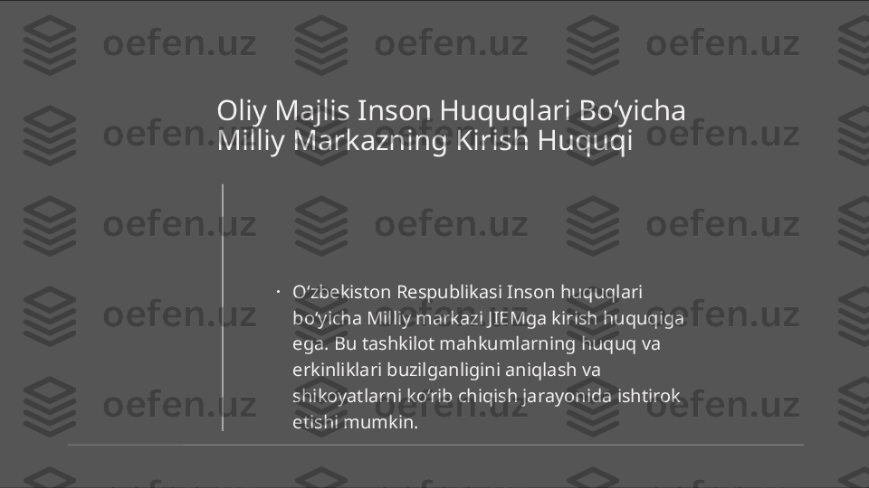 Oliy Majlis Inson Huquqlari Bo‘yicha 
Milliy Markazning Kirish Huquqi
•
O‘zbekiston Respublikasi Inson huquqlari 
bo‘yicha Milliy markazi JIEMga kirish huquqiga 
ega. Bu tashkilot mahkumlarning huquq va 
erkinliklari buzilganligini aniqlash va 
shikoyatlarni ko‘rib chiqish jarayonida ishtirok 
etishi mumkin. 