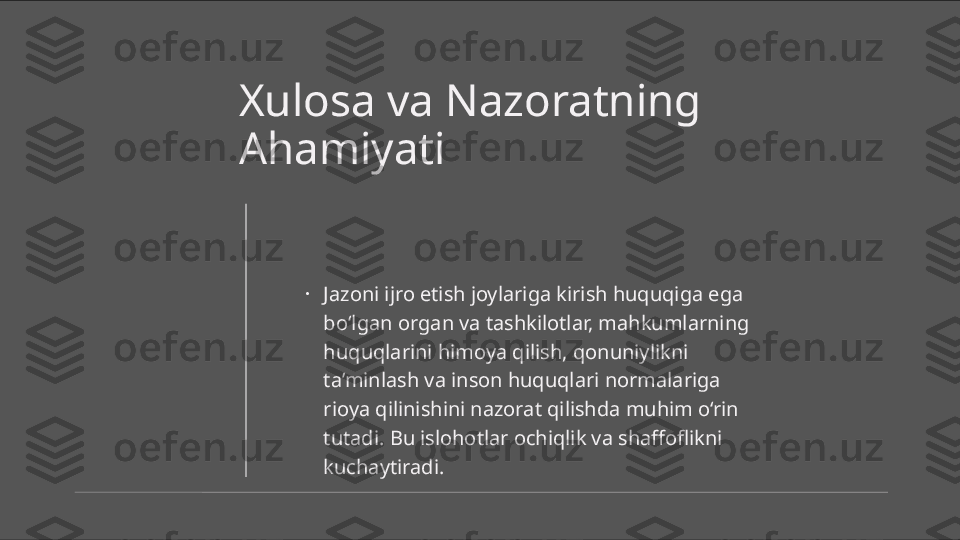 Xulosa va Nazoratning 
Ahamiyati
•
Jazoni ijro etish joylariga kirish huquqiga ega 
bo‘lgan organ va tashkilotlar, mahkumlarning 
huquqlarini himoya qilish, qonuniylikni 
ta’minlash va inson huquqlari normalariga 
rioya qilinishini nazorat qilishda muhim o‘rin 
tutadi. Bu islohotlar ochiqlik va shaffoflikni 
kuchaytiradi. 