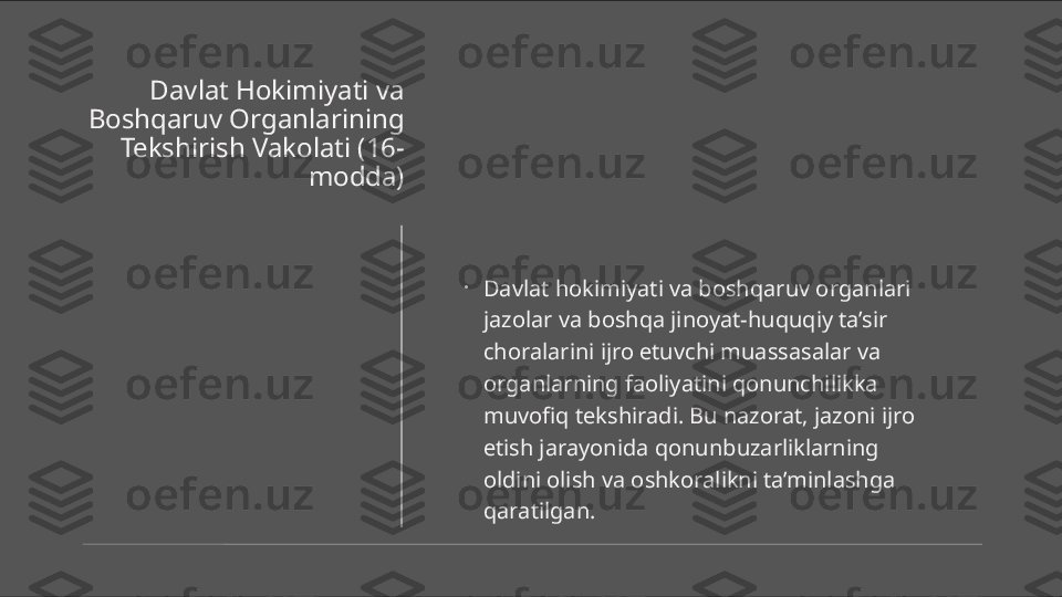 Davlat Hokimiyati va 
Boshqaruv Organlarining 
Tekshirish Vakolati (16-
modda)
•
Davlat hokimiyati va boshqaruv organlari 
jazolar va boshqa jinoyat-huquqiy ta’sir 
choralarini ijro etuvchi muassasalar va 
organlarning faoliyatini qonunchilikka 
muvofiq tekshiradi. Bu nazorat, jazoni ijro 
etish jarayonida qonunbuzarliklarning 
oldini olish va oshkoralikni ta’minlashga 
qaratilgan. 