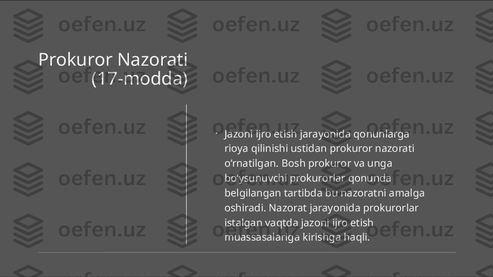 Prokuror Nazorati 
(17-modda)
•
Jazoni ijro etish jarayonida qonunlarga 
rioya qilinishi ustidan prokuror nazorati 
o‘rnatilgan. Bosh prokuror va unga 
bo‘ysunuvchi prokurorlar qonunda 
belgilangan tartibda bu nazoratni amalga 
oshiradi. Nazorat jarayonida prokurorlar 
istalgan vaqtda jazoni ijro etish 
muassasalariga kirishga haqli. 