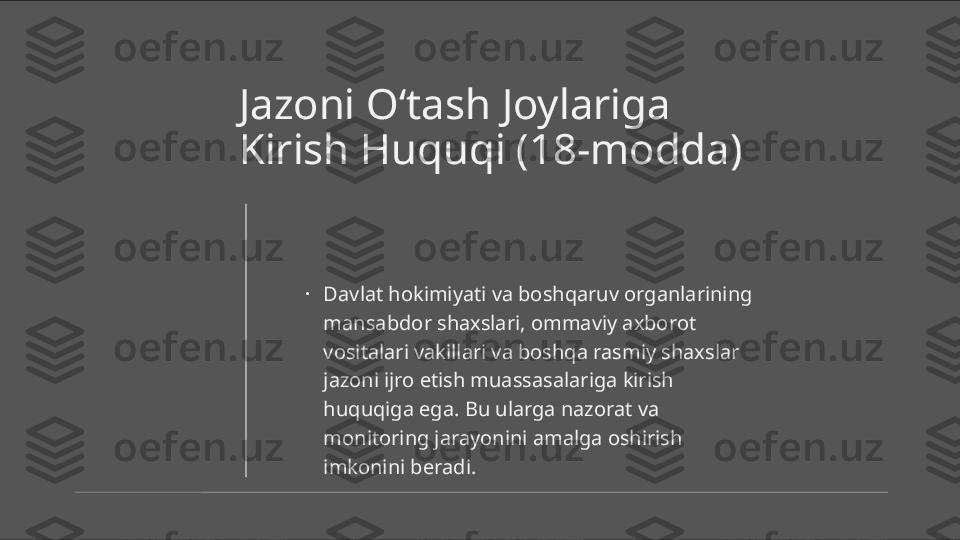 Jazoni O‘tash Joylariga 
Kirish Huquqi (18-modda)
•
Davlat hokimiyati va boshqaruv organlarining 
mansabdor shaxslari, ommaviy axborot 
vositalari vakillari va boshqa rasmiy shaxslar 
jazoni ijro etish muassasalariga kirish 
huquqiga ega. Bu ularga nazorat va 
monitoring jarayonini amalga oshirish 
imkonini beradi. 