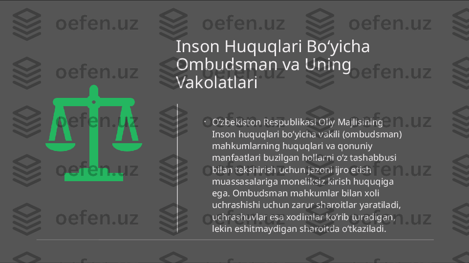 Inson Huquqlari Bo‘yicha 
Ombudsman va Uning 
Vakolatlari
•
O‘zbekiston Respublikasi Oliy Majlisining 
Inson huquqlari bo‘yicha vakili (ombudsman) 
mahkumlarning huquqlari va qonuniy 
manfaatlari buzilgan hollarni o‘z tashabbusi 
bilan tekshirish uchun jazoni ijro etish 
muassasalariga moneliksiz kirish huquqiga 
ega. Ombudsman mahkumlar bilan xoli 
uchrashishi uchun zarur sharoitlar yaratiladi, 
uchrashuvlar esa xodimlar ko‘rib turadigan, 
lekin eshitmaydigan sharoitda o‘tkaziladi. 