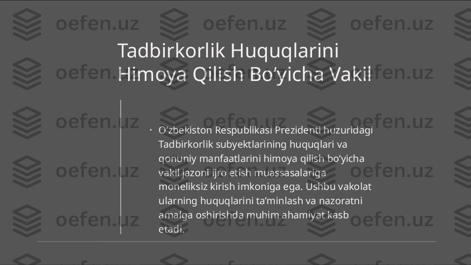 Tadbirkorlik Huquqlarini 
Himoya Qilish Bo‘yicha Vakil
•
O‘zbekiston Respublikasi Prezidenti huzuridagi 
Tadbirkorlik subyektlarining huquqlari va 
qonuniy manfaatlarini himoya qilish bo‘yicha 
vakil jazoni ijro etish muassasalariga 
moneliksiz kirish imkoniga ega. Ushbu vakolat 
ularning huquqlarini ta’minlash va nazoratni 
amalga oshirishda muhim ahamiyat kasb 
etadi. 