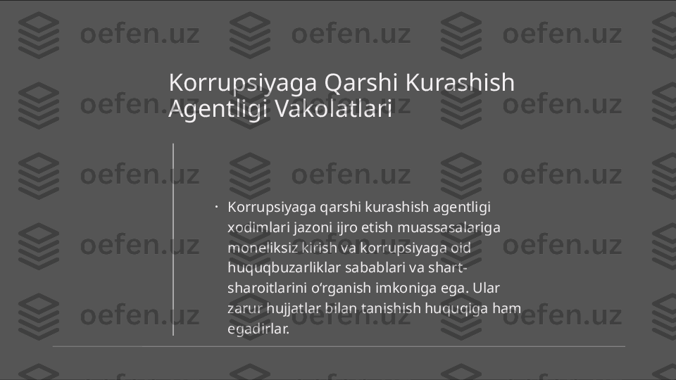 Korrupsiyaga Qarshi Kurashish 
Agentligi Vakolatlari
•
Korrupsiyaga qarshi kurashish agentligi 
xodimlari jazoni ijro etish muassasalariga 
moneliksiz kirish va korrupsiyaga oid 
huquqbuzarliklar sabablari va shart-
sharoitlarini o‘rganish imkoniga ega. Ular 
zarur hujjatlar bilan tanishish huquqiga ham 
egadirlar. 