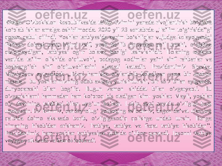 Kirish:  O’zbekiston  Respublikasida  ta’lim  tizimini  yanada  rivojlantirish  bo‘yicha 
ko‘plab  ishlar  amalga  oshirilmoqda.  2020  yil  23-sentabrda  ,,Ta’lim  to‘g‘risida’’gi 
qonun  qabul  qilindi.  Yoshlar  tarbiyasida  ayrim  bo‘shliqlar  vujudga  kelayotganini 
fikrlash  doirasi  past,  bilimi  zaif,  yosh  bo‘lib  jinoyatga  qo‘l  urushi,  o‘qishga 
qiziqmaydigan,  tarbiyasi  og‘ir  bolalar  borligi  tashvishlidir.  Bolaning  maktab 
vaqtida  ta’lim  olishida  o‘qituvchi,  pedagog  xodimlar  ya’ni  sinf  rahbarlar  va 
boshlang‘ich  sinf  o‘qituvchilarini  xizmati  kattadir.  Prezidentimiz  Shavkat 
Mirziyoyev  aytganidek  ,,Bizni  hamisha  o‘ylantirib  keladigan  yana  bir  muhim 
masala  –  bu  yoshlarimizning  odob-axloqi,  yurish-turishi,  bir  so‘z  bilan  aytganda, 
dunyoqarashi  bilan  bog‘liq.  Bugun  zamon  shiddat  bilan  o‘zgaryapti.  Bu 
o‘zgarishlarni  hammadan  ham  ko‘proq  his  etadigan  kim-  yoshlar.  Mayli,  yoshlar 
o‘z  davrining  talablari  bilan  uyg‘un  bo‘lsin.  Lekin  ayni  paytda  o‘zligini  ham 
unutmasin.Biz  kimmiz,  qanday  ulug‘  zotlarning  avlodimiz,  degan  da’vat  ularning 
qalbida  doimo  aks-sado  berib,  o‘zligigasodiq  qolishga  undab  tursin.  Bunga 
nimaning  hisobidan  erishamiz.  Tarbiya,  tarbiya  va  faqat  tarbiya  hisobidan’’. 
Prezidentimiz  ham  yoshlar  tarbiyasiga  alohida  e’tibor  qaratadi.  Insonni  tarbiya 
voyaga yetkazadi va kamol toptiradi.     