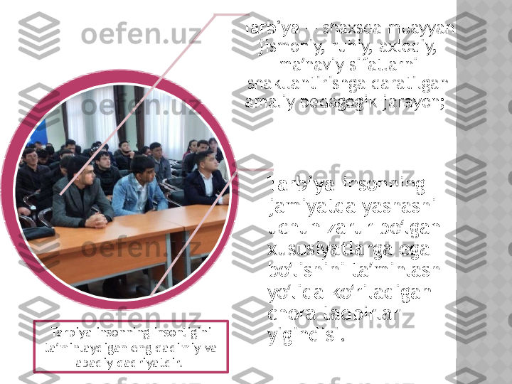 Tarbiya  — shaxsda muayyan 
jismoniy, ruhiy, axloqiy, 
ma naviy sifatlarni ʼ
shakllantirishga qaratilgan 
amaliy pedagogik jarayon; 
Tarbiya- insonning 
jamiyatda yashashi 
uchun zarur bo lgan 	
ʻ
xususiyatlarga ega 
bo lishini ta minlash 	
ʻ ʼ
yo lida ko riladigan 
ʻ ʻ
chora tadbirlar 
yigindisi. Tarbiya insonning insonligini 
ta minlaydigan eng qadimiy va 	
ʼ
abadiy qadriyatdir.   