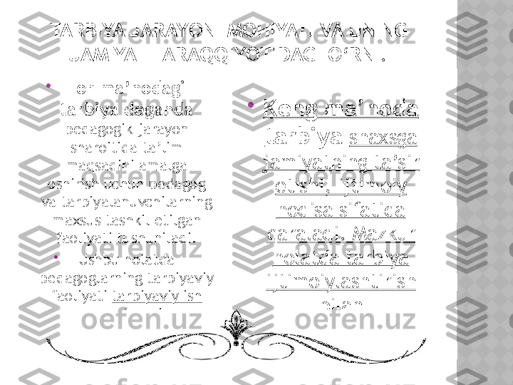 TARBIYA JARAYONI MOHIYATI VA UNING 
JAMIYAT TARAQQIYOTIDAGI O‘RNI .

Tor ma’nodagi 
tarbiya deganda 
pedagogik jarayon 
sharoitida ta’lim 
maqsadini amalga 
oshirish uchun pedagog 
va tarbiyalanuvchilarning 
maxsus tashkil etilgan 
faoliyati tushuniladi.

Ushbu holatda 
pedagoglarning tarbiyaviy 
faoliyati  tarbiyaviy ish 
deb ataladi. 
Keng ma’noda 
tarbiya  shaxsga 
jamiyatning ta’sir 
etishi, ijtimoiy 
hodisa sifatida 
qaraladi. Mazkur 
holatda tarbiya 
ijtimoiylashtirish 
bilan 
uyg‘unlashadi.  