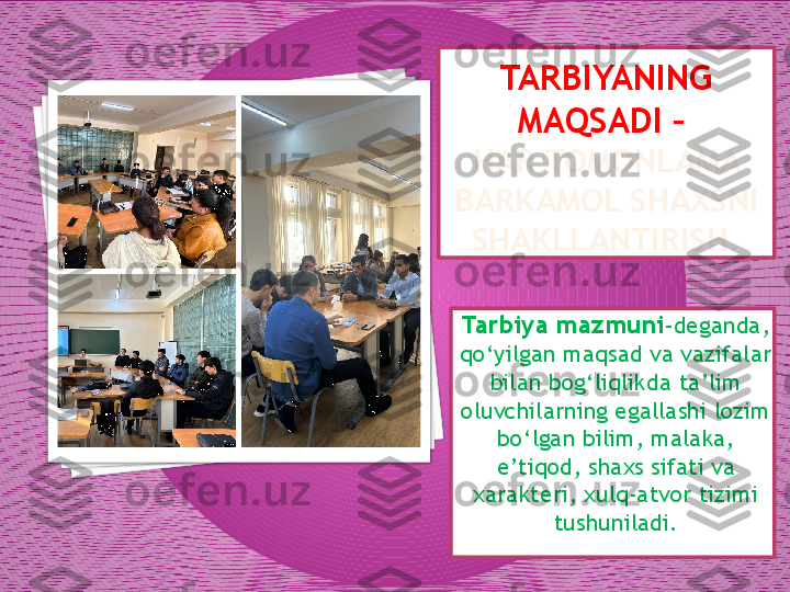 TARBIYANING 
MAQSADI – 
HAR TOMONLAMA 
BARKAMOL SHAXSNI 
SHAKLLANTIRISH.
Tarbiya mazmuni - deganda, 
qo‘yilgan maqsad va vazifalar 
bilan bog‘liqlikda ta’lim 
oluvchilarning egallashi lozim 
bo‘lgan bilim, malaka, 
e’tiqod, shaxs sifati va 
xarakteri, xulq-atvor tizimi 
tushuniladi.    