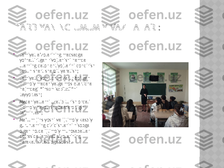 TARBIYANING UMUMIY VAZIFALARI:

Jamiyat a’zolarining maqsadga 
yo‘naltirilgan rivojlanishi hamda 
ularning qator ehtiyojlarini qondirish 
uchun shart-sharoit yaratish;

Jamiyat rivoji uchun zarur bo‘lgan 
ijtimoiy madaniyatga mos etarlicha 
hajmdagi  “inson kapitali” ni 
tayyorlash;

Madaniyatlarni uzatib turish orqali 
ijtimoiy hayotning barqarorligini 
ta’minlash;

Ma’lum jins yoshi va ijtimoiy-kasbiy 
guruhlarning qiziqishlarini hisobga 
olgan holda ijtimoiy munosabatlar 
doirasida jamiyat a’zolarining 
harakatini tartibga solish.  