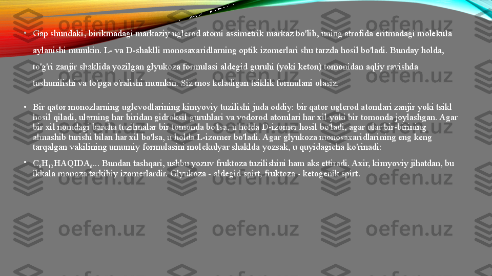 •
Gap shundaki, birikmadagi markaziy uglerod atomi assimetrik markaz bo'lib, uning atrofida eritmadagi molekula 
aylanishi mumkin.  L- va D-shaklli monosaxaridlarning optik izomerlari shu tarzda hosil bo'ladi. Bunday holda, 
to'g'ri zanjir shaklida yozilgan glyukoza formulasi aldegid guruhi (yoki keton) tomonidan aqliy ravishda 
tushunilishi va to'pga o'ralishi mumkin. Siz mos keladigan tsiklik formulani olasiz.
•
Bir qator monozlarning uglevodlarining kimyoviy tuzilishi juda oddiy: bir qator uglerod atomlari zanjir yoki tsikl 
hosil qiladi, ularning har biridan gidroksil guruhlari va vodorod atomlari har xil yoki bir tomonda joylashgan. Agar 
bir xil nomdagi barcha tuzilmalar bir tomonda bo'lsa, u holda D-izomer hosil bo'ladi, agar ular bir-birining 
almashib turishi bilan har xil bo'lsa, u holda L-izomer bo'ladi. Agar glyukoza monosaxaridlarining eng keng 
tarqalgan vakilining umumiy formulasini molekulyar shaklda yozsak, u quyidagicha ko'rinadi: 
•
C
6 H
12 HAQIDA
6 ... Bundan tashqari, ushbu yozuv fruktoza tuzilishini ham aks ettiradi. Axir, kimyoviy jihatdan, bu 
ikkala monoza tarkibiy izomerlardir. Glyukoza - aldegid spirt, fruktoza - ketogenik spirt.   