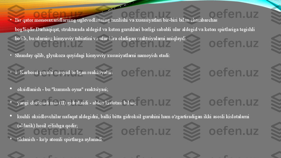 •
Bir qator monosaxaridlarning uglevodlarining tuzilishi va xususiyatlari bir-biri bilan chambarchas 
bog'liqdir.Darhaqiqat, strukturada aldegid va keton guruhlari borligi sababli ular aldegid va keton spirtlariga tegishli 
bo'lib, bu ularning kimyoviy tabiatini va ular kira oladigan reaktsiyalarni aniqlaydi.
•
Shunday qilib, glyukoza quyidagi kimyoviy xususiyatlarni namoyish etadi:
•
1. Karbonil guruhi mavjud bo'lgan reaktsiyalar:

oksidlanish - bu "kumush oyna" reaktsiyasi;

yangi cho'kindi mis (II) gidroksidi - aldon kislotasi bilan;

kuchli oksidlovchilar nafaqat aldegidni, balki bitta gidroksil guruhini ham o'zgartiradigan ikki asosli kislotalarni 
(aldarik) hosil qilishga qodir;

tiklanish - ko'p atomli spirtlarga aylanadi. 