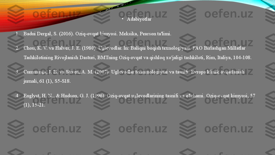 •
Adabiyotlar
1. Badui Dergal, S. (2016). Oziq-ovqat kimyosi.  Meksika, Pearson ta'limi.
2. Chou, K. V. va Halver, J. E. (1980). Uglevodlar. ln: Baliqni boqish texnologiyasi. FAO Birlashgan Millatlar 
Tashkilotining Rivojlanish Dasturi, BMTning Oziq-ovqat va qishloq xo'jaligi tashkiloti, Rim, Italiya, 104-108.
3. Cummings, J. H. va Stiven, A. M. (2007). Uglevodlar terminologiyasi va tasnifi. Evropa klinik ovqatlanish 
jurnali, 61 (1), S5-S18.
4. Englyst, H. N., & Hudson, G. J. (1996). Oziq-ovqat uglevodlarining tasnifi va o'lchami.  Oziq-ovqat kimyosi, 57 
(1), 15-21. 