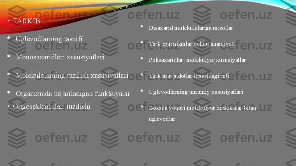 •
TARKIB:

Uglevodlarning   tasnifi

Monosaxaridlar :  xususiyatlari

Molekulalarning   tuzilish   xususiyatlari

Organizmda   bajariladigan   funktsiyalar
•
Oligosakkaridlar :  tuzilishi 
Disaxarid   molekulalariga   misollar

Tirik   organizmlar   uchun   ahamiyati

Polisaxaridlar :  molekulyar   xususiyatlar

Tirik   mavjudotlar   tanasidagi   roli

Uglevodlarning   umumiy   xususiyatlari

Boshqa   yuqori   molekulyar   birikmalar   bilan  
uglevodlar 