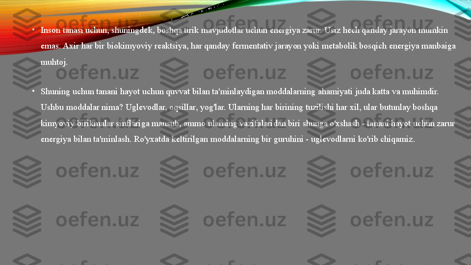 •
Inson tanasi uchun, shuningdek, boshqa tirik mavjudotlar uchun energiya zarur. Usiz hech qanday jarayon mumkin 
emas. Axir har bir biokimyoviy reaktsiya, har qanday fermentativ jarayon yoki metabolik bosqich energiya manbaiga 
muhtoj.
•
Shuning uchun tanani hayot uchun quvvat bilan ta'minlaydigan moddalarning ahamiyati juda katta va muhimdir. 
Ushbu moddalar nima? Uglevodlar, oqsillar, yog'lar. Ularning har birining tuzilishi har xil, ular butunlay boshqa 
kimyoviy birikmalar sinflariga mansub, ammo ularning vazifalaridan biri shunga o'xshash - tanani hayot uchun zarur 
energiya bilan ta'minlash.  Ro'yxatda keltirilgan moddalarning bir guruhini - uglevodlarni ko'rib chiqamiz. 