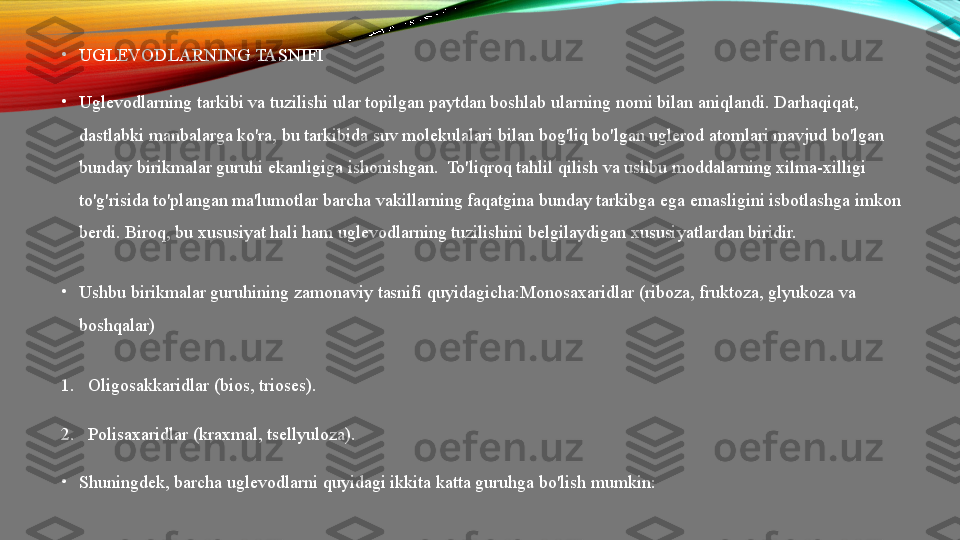 •
UGLEVODLARNING TASNIFI
•
Uglevodlarning tarkibi va tuzilishi ular topilgan paytdan boshlab ularning nomi bilan aniqlandi. Darhaqiqat, 
dastlabki manbalarga ko'ra, bu tarkibida suv molekulalari bilan bog'liq bo'lgan uglerod atomlari mavjud bo'lgan 
bunday birikmalar guruhi ekanligiga ishonishgan.    To'liqroq tahlil qilish va ushbu moddalarning xilma-xilligi 
to'g'risida to'plangan ma'lumotlar barcha vakillarning faqatgina bunday tarkibga ega emasligini isbotlashga imkon 
berdi. Biroq, bu xususiyat hali ham uglevodlarning tuzilishini belgilaydigan xususiyatlardan biridir.
•
Ushbu birikmalar guruhining zamonaviy tasnifi quyidagicha:Monosaxaridlar (riboza, fruktoza, glyukoza va 
boshqalar)
1. Oligosakkaridlar (bios, trioses).
2. Polisaxaridlar (kraxmal, tsellyuloza).
•
Shuningdek, barcha uglevodlarni quyidagi ikkita katta guruhga bo'lish mumkin: 