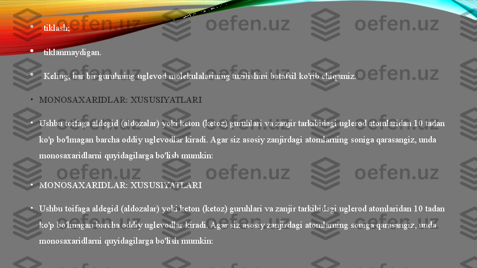 
tiklash;

tiklanmaydigan.

Keling, har bir guruhning uglevod molekulalarining tuzilishini batafsil ko'rib chiqamiz.
•
MONOSAXARIDLAR: XUSUSIYATLARI
•
Ushbu toifaga aldegid (aldozalar) yoki keton (ketoz) guruhlari va zanjir tarkibidagi uglerod atomlaridan 10 tadan 
ko'p bo'lmagan barcha oddiy uglevodlar kiradi. Agar siz asosiy zanjirdagi atomlarning soniga qarasangiz, unda 
monosaxaridlarni quyidagilarga bo'lish mumkin:  
•
MONOSAXARIDLAR: XUSUSIYATLARI
•
Ushbu toifaga aldegid (aldozalar) yoki keton (ketoz) guruhlari va zanjir tarkibidagi uglerod atomlaridan 10 tadan 
ko'p bo'lmagan barcha oddiy uglevodlar kiradi. Agar siz asosiy zanjirdagi atomlarning soniga qarasangiz, unda 
monosaxaridlarni quyidagilarga bo'lish mumkin:   