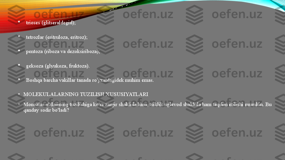 
trioses (glitseraldegid);

tetrozlar (eritruloza, eritroz);

pentoza (riboza va dezoksiriboza);

geksoza (glyukoza, fruktoza).

Boshqa barcha vakillar tanada ro'yxatdagidek muhim emas.
•
MOLEKULALARNING TUZILISH XUSUSIYATLARI
•
Monozlar o'zlarining tuzilishiga ko'ra zanjir shaklida ham, tsiklik uglevod shaklida ham taqdim etilishi mumkin. Bu 
qanday sodir bo'ladi?  
