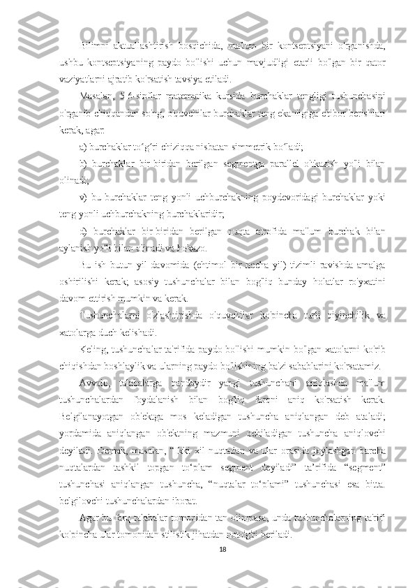 Bilimni aktuallashtirish	 bosqichida,	 ma'lum	 bir	 kontseptsiyani	 o'rganishda,
ushbu	
 kontseptsiyaning	 paydo	 bo'lishi	 uchun	 mavjudligi	 etarli	 bo'lgan	 bir	 qator
vaziyatlarni	
 ajratib	 ko'rsatish	 tavsiya	 etiladi.
Masalan,	
 5-6-sinflar	 matematika	 kursida	 burchaklar	 tengligi	 tushunchasini
o'rganib	
 chiqqandan	 so'ng,	 o'quvchilar	 burchaklar	 teng	 ekanligiga	 e'tibor	 berishlari
kerak,	
 agar:
a)
 burchaklar	 to g ri	 chiziqqa	 nisbatan	 simmetrik	 bo ladi;	ʻ ʻ ʻ
b)	
 burchaklar	 bir-biridan	 berilgan	 segmentga	 parallel	 o'tkazish	 yo'li	 bilan
olinadi;
v)	
 bu	 burchaklar	 teng	 yonli	 uchburchakning	 poydevoridagi	 burchaklar	 yoki
teng	
 yonli	 uchburchakning	 burchaklaridir;
d)	
 burchaklar	 bir-biridan	 berilgan	 nuqta	 atrofida	 ma'lum	 burchak	 bilan
aylanish	
 yo'li	 bilan	 olinadi	 va	 hokazo.
Bu	
 ish	 butun	 yil	 davomida	 (ehtimol	 bir	 necha	 yil)	 tizimli	 ravishda	 amalga
oshirilishi	
 kerak;	 asosiy	 tushunchalar	 bilan	 bog'liq	 bunday	 holatlar	 ro'yxatini
davom	
 ettirish	 mumkin	 va	 kerak.
Tushunchalarni	
 o'zlashtirishda	 o'quvchilar	 ko'pincha	 turli	 qiyinchilik	 va
xatolarga	
 duch	 kelishadi.
Keling,	
 tushunchalar	 ta'rifida	 paydo	 bo'lishi	 mumkin	 bo'lgan	 xatolarni	 ko'rib
chiqishdan	
 boshlaylik	 va	 ularning	 paydo	 bo'lishining	 ba'zi	 sabablarini	 ko'rsatamiz.
Avvalo,	
 talabalarga	 qandaydir	 yangi	 tushunchani	 aniqlashda	 ma'lum
tushunchalardan	
 foydalanish	 bilan	 bog'liq	 farqni	 aniq	 ko'rsatish	 kerak.
Belgilanayotgan	
 ob'ektga	 mos	 keladigan	 tushuncha	 aniqlangan	 deb	 ataladi;
yordamida	
 aniqlangan	 ob'ektning	 mazmuni	 ochiladigan	 tushuncha	 aniqlovchi
deyiladi.	
 Demak,	 masalan,	 “Ikki	 xil	 nuqtadan	 va	 ular	 orasida	 joylashgan	 barcha
nuqtalardan	
 tashkil	 topgan	 to‘plam	 segment	 deyiladi”	 ta’rifida	 “segment”
tushunchasi	
 aniqlangan	 tushuncha,	 “nuqtalar	 to‘plami”	 tushunchasi	 esa	 bitta.
belgilovchi	
 tushunchalardan	 iborat.
Agar	
 bu	 farq	 talabalar	 tomonidan	 tan	 olinmasa,	 unda	 tushunchalarning	 ta'rifi
ko'pincha	
 ular	 tomonidan	 stilistik	 jihatdan	 noto'g'ri	 beriladi.
18 