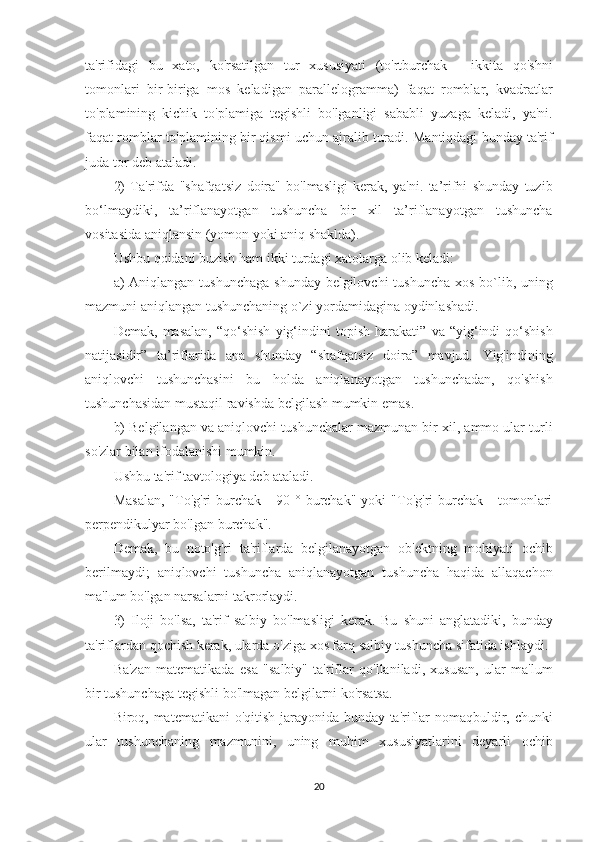 ta'rifidagi bu	 xato,	 ko'rsatilgan	 tur	 xususiyati	 (to'rtburchak	 - ikkita	 qo'shni
tomonlari	
 bir-biriga	 mos	 keladigan	 parallelogramma)	 faqat	 romblar,	 kvadratlar
to'plamining	
 kichik	 to'plamiga	 tegishli	 bo'lganligi	 sababli	 yuzaga	 keladi,	 ya'ni.
faqat	
 romblar	 to'plamining	 bir	 qismi	 uchun	 ajralib	 turadi.	 Mantiqdagi	 bunday	 ta'rif
juda	
 tor	 deb	 ataladi.
2)	
 Ta'rifda	 "shafqatsiz	 doira"	 bo'lmasligi	 kerak,	 ya'ni.	 ta’rifni	 shunday	 tuzib
bo‘lmaydiki,	
 ta’riflanayotgan	 tushuncha	 bir	 xil	 ta’riflanayotgan	 tushuncha
vositasida	
 aniqlansin	 (yomon	 yoki	 aniq	 shaklda).
Ushbu	
 qoidani	 buzish	 ham	 ikki	 turdagi	 xatolarga	 olib	 keladi:
a)	
 Aniqlangan	 tushunchaga	 shunday	 belgilovchi	 tushuncha	 xos	 bo`lib,	 uning
mazmuni	
 aniqlangan	 tushunchaning	 o`zi	 yordamidagina	 oydinlashadi.
Demak,	
 masalan,	 “qo‘shish	 yig‘indini	 topish	 harakati”	 va	 “yig‘indi	 qo‘shish
natijasidir”	
 ta’riflarida	 ana	 shunday	 “shafqatsiz	 doira”	 mavjud.	 Yig'indining
aniqlovchi	
 tushunchasini	 bu	 holda	 aniqlanayotgan	 tushunchadan,	 qo'shish
tushunchasidan	
 mustaqil	 ravishda	 belgilash	 mumkin	 emas.
b)	
 Belgilangan	 va	 aniqlovchi	 tushunchalar	 mazmunan	 bir	 xil,	 ammo	 ular	 turli
so'zlar	
 bilan	 ifodalanishi	 mumkin.
Ushbu	
 ta'rif	 tavtologiya	 deb	 ataladi.
Masalan,	
 "To'g'ri	 burchak	 - 90	 ° burchak"	 yoki	 "To'g'ri	 burchak	 - tomonlari
perpendikulyar	
 bo'lgan	 burchak".
Demak,	
 bu	 noto'g'ri	 ta'riflarda	 belgilanayotgan	 ob'ektning	 mohiyati	 ochib
berilmaydi;	
 aniqlovchi	 tushuncha	 aniqlanayotgan	 tushuncha	 haqida	 allaqachon
ma'lum	
 bo'lgan	 narsalarni	 takrorlaydi.
3)	
 Iloji	 bo'lsa,	 ta'rif	 salbiy	 bo'lmasligi	 kerak.	 Bu	 shuni	 anglatadiki,	 bunday
ta'riflardan	
 qochish	 kerak,	 ularda	 o'ziga	 xos	 farq	 salbiy	 tushuncha	 sifatida	 ishlaydi.
Ba'zan	
 matematikada	 esa	 "salbiy"	 ta'riflar	 qo'llaniladi,	 xususan,	 ular	 ma'lum
bir	
 tushunchaga	 tegishli	 bo'lmagan	 belgilarni	 ko'rsatsa.
Biroq,	
 matematikani	 o'qitish	 jarayonida	 bunday	 ta'riflar	 nomaqbuldir,	 chunki
ular	
 tushunchaning	 mazmunini,	 uning	 muhim	 xususiyatlarini	 deyarli	 ochib
20 