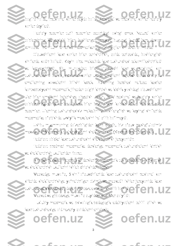 bog'liq holda,	 irratsional	 sonlar	 paydo	 bo'ldi.	 Ratsional	 va	 irratsional	 sonlar	 haqiqiy
sonlar	
 deyiladi.
Haqiqiy	
 raqamlar	 turli	 raqamlar	 qatoridagi	 oxirgi	 emas.	 Natural	 sonlar
to'plamining	
 kengayishi	 bilan	 boshlangan	 jarayon	 bugungi	 kunda	 ham	 davom
etmoqda	
 - buni	 turli	 fanlar	 va	 matematikaning	 o'zi	 rivojlanishi	 talab	 qilmoqda.
O'quvchilarni	
 kasr	 sonlar	 bilan	 tanishtirish,	 qoida	 tariqasida,	 boshlang'ich
sinflarda	
 sodir	 bo'ladi.	 Keyin	 o'rta	 maktabda	 kasr	 tushunchasi	 takomillashtiriladi
va	
 kengaytiriladi.	 Shu	 munosabat	 bilan	 o`qituvchi	 kasr	 va	 ratsional	 son
tushunchalarini	
 bilishi,	 ratsional	 sonlar	 ustida	 amallarni	 bajarish	 qoidalarini,	 bu
amallarning	
 xossalarini	 bilishi	 kerak.	 Bularning	 barchasi	 nafaqat	 kasrlar
kontseptsiyasini	
 matematik	 jihatdan	 to'g'ri	 kiritish	 va	 kichik	 yoshdagi	 o'quvchilarni
ular	
 bilan	 amallarni	 bajarishga	 o'rgatish	 uchun,	 balki	 ratsional	 va	 haqiqiy	 sonlar
to'plamining	
 tabiiy	 sonlar	 to'plami	 bilan	 bog'liqligini	 ko'rish	 uchun	 ham	 zarurdir.
raqamlar.	
 Ularning	 tushunchasisiz	 maktabning	 boshlang’ich	 va	 keyingi	 sinflarida
matematika	
 o’qitishda	 uzviylik	 masalasini	 hal	 qilib	 bo’lmaydi.
Ushbu	
 muammoning	 dolzarbligidan	 kelib	 chiqib,	 biz	 o‘quv	 mashg‘ulotimiz
mavzusini	
 “Matematik	 tushunchalarni	 shakllantirish”	 (Kesrlar.	 5-sinf)	 tanladik.
Tadqiqot	
 ob'ekti	 kasr	 tushunchasini	 shakllantirish	 jarayonidir.
Tadqiqot	
 predmeti	 matematika	 darslariga	 matematik	 tushunchalarni	 kiritish
va	
 shakllantirish	 usullaridan	 iborat.
Ishning	
 maqsadi	 matematika	 darslarida	 matematik	 tushunchalarni	 joriy	 etish
va	
 shakllantirish	 usullarini	 ishlab	 chiqishdan	 iborat.
Maqsadga	
 muvofiq,	 5-sinf	 o‘quvchilarida	 kasr	 tushunchasini	 ratsional	 son
sifatida	
 shakllantirishga	 yo‘naltirilgan	 tizimli	 va	 maqsadli	 ishlar	 jarayonida	 kasr
tushunchasi	
 shakllanadi,	 degan	 gipoteza	 asosida	 ish	 olib	 borildi.
Maqsad	
 va	 gipotezaga	 muvofiq	 quyidagi	 vazifalar	 qo'yildi:
-	
 uslubiy-matematik	 va	 psixologik-pedagogik	 adabiyotlarni	 tahlil	 qilish	 va
kasr	
 tushunchasiga	 oid	 nazariy	 qoidalarni	 aniqlash;
3 