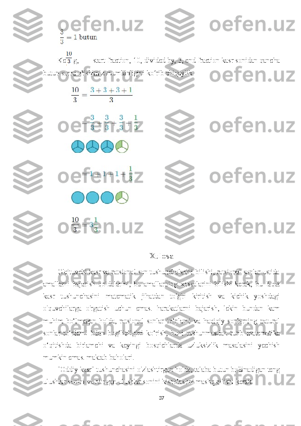 Keling,          start	 fraction,	 10,	 divided	 by,	 3,	 end	 fraction   kasr	 sonidan	 qancha
butun	
 sonni	 olishimiz	 mumkinligini	 ko rib	 chiqaylik.	ʻ
Xulosa
O'qituvchi	
 kasr	 va	 ratsional	 son	 tushunchalarini	 bilishi,	 ratsional	 sonlar	 ustida
amallarni	
 bajarish	 qoidalarini,	 bu	 amallarning	 xossalarini	 bilishi	 kerak,	 bu	 faqat
kasr	
 tushunchasini	 matematik	 jihatdan	 to'g'ri	 kiritish	 va	 kichik	 yoshdagi
o'quvchilarga	
 o'rgatish	 uchun	 emas.	 harakatlarni	 bajarish,	 lekin	 bundan	 kam
muhim	
 bo‘lmagan	 holda,	 ratsional	 sonlar	 to‘plami	 va	 haqiqiy	 sonlarning	 natural
sonlar	
 to‘plami	 bilan	 bog‘liqligini	 ko‘rish,	 buni	 tushunmasdan	 turib	 matematika
o‘qitishda	
 birlamchi	 va	 keyingi	 bosqichlarda	 uzluksizlik	 masalasini	 yechish
mumkin	
 emas.	 maktab	 baholari.
"Oddiy	
 kasr"	 tushunchasini	 o'zlashtirgan	 holda,	 talaba	 butun	 bo'linadigan	 teng
ulushlar	
 sonini	 va	 olingan	 ulushlar	 sonini	 hisoblashni	 mashq	 qilishi	 kerak.
37 