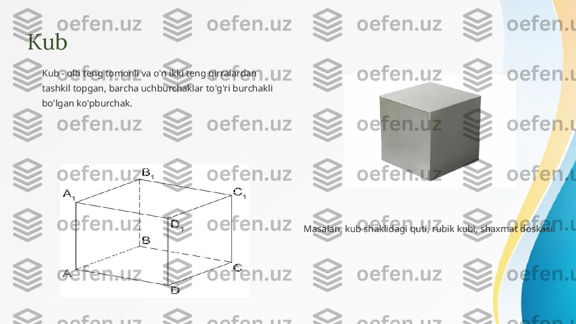 Kub
Kub - olti teng tomonli va o'n ikki teng qirralardan 
tashkil topgan, barcha uchburchaklar to'g'ri burchakli 
bo'lgan ko'pburchak.
Masalan, kub shaklidagi quti, rubik kubi, shaxmat doskasi. 