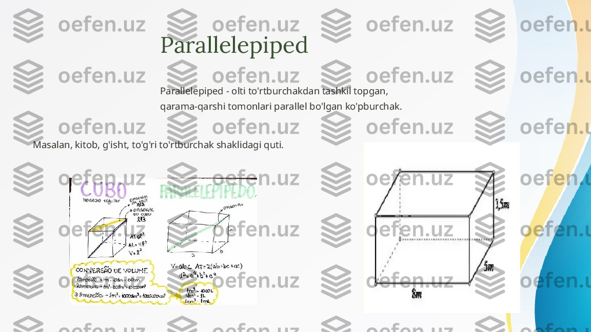 Parallelepiped
Parallelepiped - olti to'rtburchakdan tashkil topgan, 
qarama-qarshi tomonlari parallel bo'lgan ko'pburchak.
Masalan, kitob, g'isht, to'g'ri to'rtburchak shaklidagi quti. 