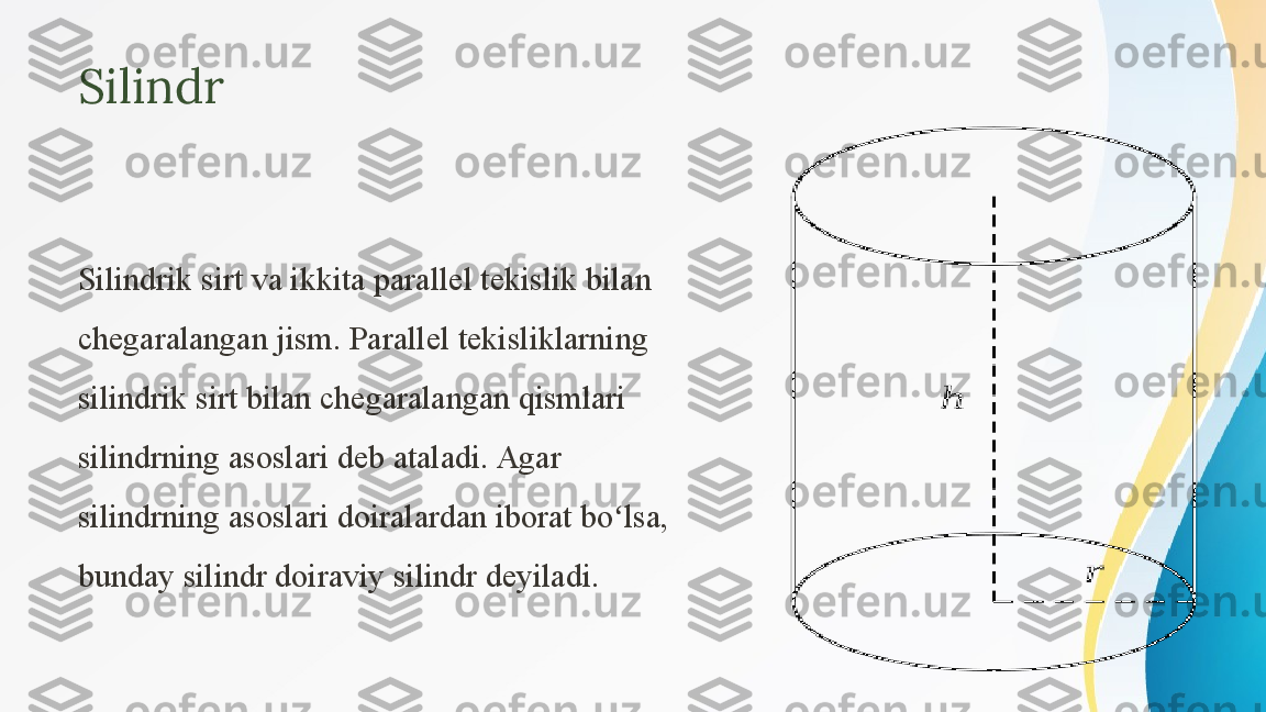 Silindr
Silindrik sirt va ikkita parallel tekislik bilan 
chegaralangan jism. Parallel tekisliklarning 
silindrik sirt bilan chegaralangan qismlari 
silindrning asoslari deb ataladi. Agar 
silindrning asoslari doiralardan iborat bo lsa, ʻ
bunday silindr doiraviy silindr deyiladi.  