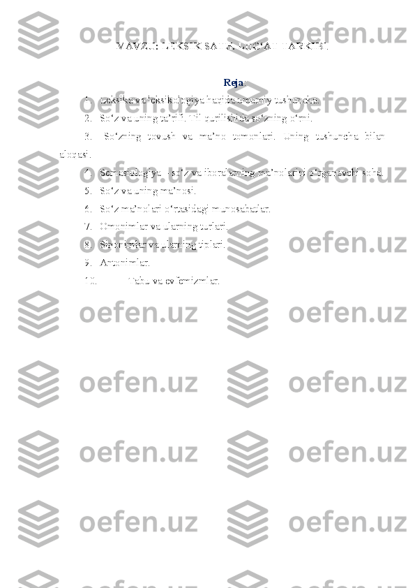 MAVZU:  LEKSIK SATH. LUG‘AT TARKIBI . 
Reja :
1.  Leksika va leksikologiya haqida umumiy tushuncha.
2.  So‘z va uning ta’rifi. Til qurilishida so‘zning o‘rni.
3.   So‘zning   tovush   va   ma’no   tomonlari.   Uning   tushuncha   bilan
aloqasi. 
4.  Semasiologiya – so‘z va iboralarning ma’nolarini o‘rganuvchi soha.
5.  So‘z va uning ma’nosi.
6.  So‘z ma’nolari o‘rtasidagi munosabatlar. 
7.   Omonimlar va ularning turlari. 
8.  Sinonimlar va ularning tiplari. 
9.  Antonimlar. 
10. Tabu va evfemizmlar. 