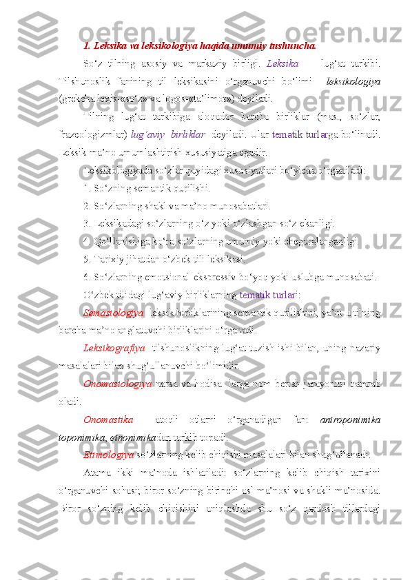 1. Leksika va leksikologiya haqida umumiy tushuncha.
So‘z   tilning   asosiy   va   markaziy   birligi.   Leksika     –   lug‘at   tarkibi.
Tilshunoslik   fanining   til   leksikasini   o‘rganuvchi   bo‘limi     leksikologiya
(grekcha lexis-«so‘z» va logos-«ta’limot») deyiladi.
Tilning   lug‘at   tarkibiga   aloqador   barcha   birliklar   (mas.,   so‘zlar,
frazeologizmlar)   lug‘aviy     birliklar    deyiladi. Ular  tematik turlar ga bo‘linadi.
Leksik ma’no umumlashtirish xususiyatiga egadir.
Leksikologiyada so‘zlar quyidagi xususiyatlari bo‘yicha o‘rganiladi:
1. So‘zning semantik qurilishi.
2. So‘zlarning shakl va ma’no munosabatlari.
3. Leksikadagi so‘zlarning o‘z yoki o‘zlashgan so‘z ekanligi.
4. Qo‘llanishiga ko‘ra so‘zlarning umumiy yoki chegaralanganligi.
5. Tarixiy jihatdan o‘zbek tili leksikasi.
6. So‘zlarning emotsional-ekspressiv bo‘yoq yoki uslubga munosabati.
O‘zbek tilidagi lug‘aviy birliklarning  tematik turlar i:
Semasiologiya   leksik birliklarining semantik qurilishini, ya’ni u tilning
barcha ma’no anglatuvchi birliklarini o‘rganadi.
Leksikografiya    tilshunoslikning lug‘at tuzish  ishi bilan, uning nazariy
masalalari bilan shug‘ullanuvchi bo‘limidir.
Onomasiologiya   narsa   va   hodisa-   larga   nom   berish   jarayonini   qamrab
oladi.
Onomastika     atoqli   otlarni   o‘rganadigan   fan:   antroponimika
toponimika ,  etnonimika dan tarkib topadi.
Etimologiya  so‘zlarning kelib chiqishi masalalari bilan shug‘ullanadi. 
Atama   ikki   ma’noda   ishlatiladi:   so‘zlarning   kelib   chiqish   tarixini
o‘rganuvchi sohasi; biror so‘zning birinchi asl ma’nosi va shakli ma’nosida.
Biror   so‘zning   kelib   chiqishini   aniqlashda   shu   so‘z   qardosh   tillardagi 