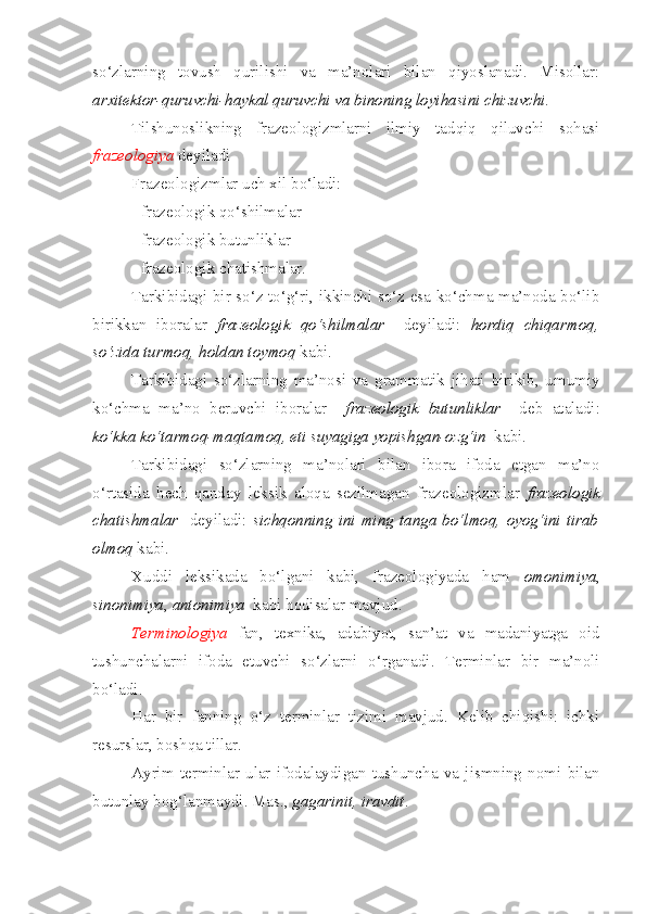 so‘zlarning   tovush   qurilishi   va   ma’nolari   bilan   qiyoslanadi.   Misollar:
arxitektor-quruvchi-haykal quruvchi va binoning loyihasini chizuvchi.
Tilshunoslikning   frazeologizmlarni   ilmiy   tadqiq   qiluvchi   sohasi
frazeologiya  deyiladi
Frazeologizmlar uch xil bo‘ladi:
- frazeologik qo‘shilmalar 
- frazeologik butunliklar
- frazeologik chatishmalar.
Tarkibidagi bir so‘z to‘g‘ri, ikkinchi so‘z esa ko‘chma ma’noda bo‘lib
birikkan   iboralar   frazeologik   qo‘shilmalar     deyiladi:   hordiq   chiqarmoq,
so‘zida turmoq, holdan toymoq  kabi.
Tarkibidagi   so‘zlarning   ma’nosi   va   grammatik   jihati   birikib,   umumiy
ko‘chma   ma’no   beruvchi   iboralar     frazeologik   butunliklar     deb   ataladi:
ko‘kka ko‘tarmoq-maqtamoq, eti suyagiga yopishgan-ozg‘in   kabi.
Tarkibidagi   so‘zlarning   ma’nolari   bilan   ibora   ifoda   etgan   ma’no
o‘rtasida   hech   qanday   leksik   aloqa   sezilmagan   frazeologizmlar   frazeologik
chatishmalar     deyiladi:   sichqonning   ini  ming   tanga  bo‘lmoq,   oyog‘ini  tirab
olmoq  kabi.
Xuddi   leksikada   bo‘lgani   kabi,   frazeologiyada   ham   omonimiya ,
sinonimiya ,  antonimiya   kabi hodisalar mavjud. 
Terminologiya   fan,   texnika,   adabiyot,   san’at   va   madaniyatga   oid
tushunchalarni   ifoda   etuvchi   so‘zlarni   o‘rganadi.   Terminlar   bir   ma’noli
bo‘ladi.
Har   bir   fanning   o‘z   terminlar   tizimi   mavjud.   Kelib   chiqishi:   ichki
resurslar, boshqa tillar.
Ayrim   terminlar   ular   ifodalaydigan   tushuncha   va   jismning   nomi   bilan
butunlay bog‘lanmaydi. Mas.,  gagarinit, iravdit . 