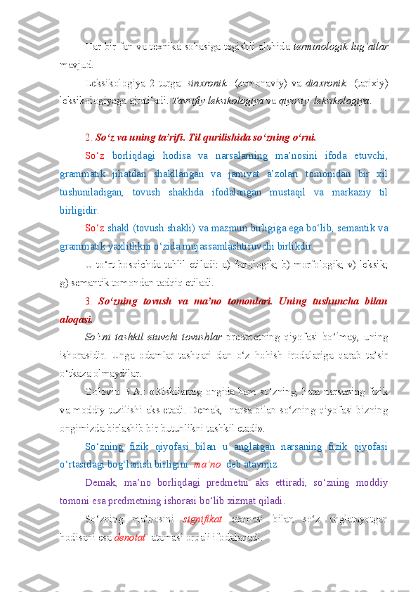 Har bir fan va texnika sohasiga tegishli alohida   terminologik   lug‘atlar
mavjud.
Leksikologiya   2   turga:   sinxronik     (zamonaviy)   va   diaxronik     (tarixiy)
leksikologiyaga ajratiladi.  Tavsifiy   leksikologiya  va  qiyosiy    leksikologiya .
2.  So‘z va uning ta’rifi. Til qurilishida so‘zning o‘rni.  
So‘z   borliqdagi   hodisa   va   narsalarning   ma’nosini   ifoda   etuvchi,
grammatik   jihatdan   shakllangan   va   jamiyat   a’zolari   tomonidan   bir   xil
tushuniladigan,   tovush   shaklida   ifodalangan   mustaqil   va   markaziy   til
birligidir.
So‘z  shakl (tovush shakli) va mazmun birligiga ega bo‘lib, semantik va
grammatik yaxlitlikni o‘zida mujassamlashtiruvchi birlikdir. 
U to‘rt bosqichda tahlil etiladi: a) fonologik; b) morfologik; v) leksik;
g) semantik tomondan tadqiq etiladi.
3.   So‘zning   tovush   va   ma’no   tomonlari.   Uning   tushuncha   bilan
aloqasi.  
So‘zni   tashkil   etuvchi   tovushlar   predmetning   qiyofasi   bo‘lmay,   uning
ishorasidir.   Unga   odamlar   tashqari   dan   o‘z   hohish   irodalariga   qarab   ta’sir
o‘tkaza olmaydilar.
Golovin B.A.: «Kishilarnig ongida ham so‘zning, ham narsaning fizik
va moddiy tuzilishi aks etadi. Demak,   narsa bilan so‘zning qiyofasi bizning
ongimizda birlashib bir butunlikni tashkil etadi».
So‘zning   fizik   qiyofasi   bilan   u   anglatgan   narsaning   fizik   qiyofasi
o‘rtasidagi bog‘lanish birligini   ma’no   deb ataymiz.
Demak,   ma’no   borliqdagi   predmetni   aks   ettiradi,   so‘zning   moddiy
tomoni esa predmetning ishorasi bo‘lib xizmat qiladi .
So‘zning   ma’nosini   signifikat   atamasi   bilan   so‘z   anglatayotgan
hodisani esa  denotat   atamasi orqali ifodalanadi.  