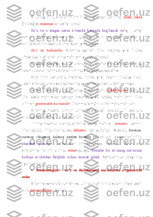 SHunday qilib, so‘zlar bir-biri bilan bog‘langan uch jihat:   shakl ,   narsa
(hodisa) va  mazmun dan tashkil topadi.
So‘z   va   u   atagan   narsa   o‘rtasida   bevosita   bog‘lanish   yo‘q.   Hozirgi
zamon   fanining   xulosasi   shu.   Qadimgi   YUnonistondagi   oqimlar   -
anologistlar bor degan, anomalistlar - yo‘q degan.
So‘z   va   tushuncha .   So‘zning   aytilishi   bilan   predmet   yoki   hodisa
o‘rtasidagi bog‘lanish uning ma’nosini yuzaga chiqaradi.
So‘zning   predmet   va   tushuncha   bilan   bog‘lanishini   shartli   ravishda
qaramoq zarur. hamma so‘zlar nominativ funksiyaga ega emas. 
So‘z   biror   tushuncha,   predmet,   hodisa   yoki   belgini   ifodalay   oladi.
Lekin so‘z tushuncha va predmetning aynan o‘ziga hech to‘g‘ri kelmaydi.
So‘zni boshqa so‘zlardan farqlay oluvchi ma’no   leksik   ma’no   deyiladi.
O‘z   leksik   ma’nosidan   tashqari   predmetlik   va   harakat   ma’nolarini   ifoda
qilinishi  grammatik   ma’nosidir . Grammatik ma’no qo‘shimcha ma’nodir.
So‘zning   material   tomoni   uning   belgisi   deb   qaraladi.   Til   esa   ana
shunday belgilarning alohida tizimidir.
Tilning   mazmun   planida   so‘zning   asosiy   ma’nosi     semema     termini
bilan   ataladi,   ifoda   planida   esa   leksema     deb   yuritiladi.   Masalan,   bormoq,
yurmoq,   chopmoq,   kelmoq,   qadam   bosmoq   so‘zlari   turli   leksemalar   bo‘lib,
« harakat   qilmoq »ni   ko‘rsatuvchi   bir   sememaga   birlashadi.   Ammo   bu
so‘zlarning   har   biri   alohida   sema siga   ega.   Semalar   bir   so‘zning   ma’nosini
boshqa   so‘zlardan   farqlash   uchun   xizmat   qiladi .   Semalar   nutq   jarayonida
oydinlashadi. 
4.   Semasiologiya   –   so‘z   va   iboralarning   ma’nolarini   o‘rganuvchi
soha.  
So‘zning semantik qurilishi va u bilan bog‘liq hodisalarni o‘rganuvchi
soha  semasiologiya   deyiladi. 