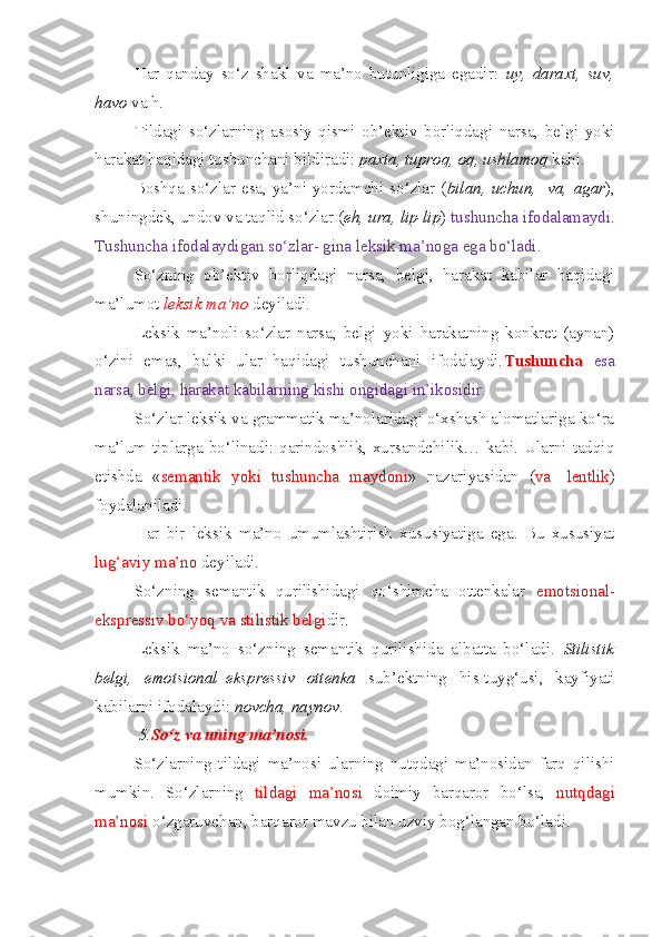 Har   qanday   so‘z   shakl   va   ma’no   butunligiga   egadir:   uy,   daraxt,   suv,
havo  va h.
Tildagi   so‘zlarning   asosiy   qismi   ob’ektiv   borliqdagi   narsa,   belgi   yoki
harakat haqidagi tushunchani bildiradi:  paxta, tuproq, oq, ushlamoq  kabi.
Boshqa so‘zlar  esa, ya’ni  yordamchi  so‘zlar ( bilan, uchun,    va,  agar ),
shuningdek, undov va taqlid so‘zlar ( eh, ura, lip-lip )  tushuncha ifodalamaydi .
Tushuncha ifodalaydigan so‘zlar- gina leksik ma’noga ega bo‘ladi.
So‘zning   ob’ektiv   borliqdagi   narsa,   belgi,   harakat   kabilar   haqidagi
ma’lumot  leksik   ma’no   deyiladi.
Leksik   ma’noli   so‘zlar   narsa,   belgi   yoki   harakatning   konkret   (aynan)
o‘zini   emas,   balki   ular   haqidagi   tushunchani   ifodalaydi. Tushuncha   esa
narsa, belgi, harakat kabilarning kishi ongidagi in’ikosidir.
So‘zlar leksik va grammatik ma’nolaridagi o‘xshash alomatlariga ko‘ra
ma’lum tiplarga bo‘linadi: qarindoshlik, xursandchilik… kabi. Ularni tadqiq
etishda   « semantik   yoki   tushuncha   maydoni »   nazariyasidan   ( va -   lentlik )
foydalaniladi.
Har   bir   leksik   ma’no   umumlashtirish   xususiyatiga   ega.   Bu   xususiyat
lug‘aviy ma’no  deyiladi.
So‘zning   semantik   qurilishidagi   qo‘shimcha   ottenkalar   emotsional-
ekspressiv bo‘yoq va stilistik belgi dir.
Leksik   ma’no   so‘zning   semantik   qurilishida   albatta   bo‘ladi.   Stilistik
belgi,   emotsional–ekspressiv   ottenka   sub’ektning   his-tuyg‘usi,   kayfiyati
kabilarni ifodalaydi:  novcha, naynov .
  5. So‘z va uning ma’nosi.  
So‘zlarning   tildagi   ma’nosi   ularning   nutqdagi   ma’nosidan   farq   qilishi
mumkin.   So‘zlarning   tildagi   ma’nosi   doimiy   barqaror   bo‘lsa,   nutqdagi
ma’nosi  o‘zgaruvchan, barqaror mavzu bilan uzviy bog‘langan bo‘ladi. 