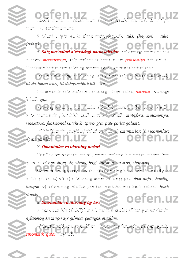 Leksik   ma’no:   1.   Atash   ma’nosi.   2.   Ko‘rsatish   ma’nosi.   3.   To‘g‘ri
ma’no. 4. Ko‘chma ma’no.
So‘zlarni   to‘g‘ri   va   ko‘chma   ma’nosintaktik:   tulki   (hayvon)   –   tulki
(odam) . 
6.   So‘z ma’nolari o‘rtasidagi munosabatlar.   So‘zlardagi bir ma’nolilik
hodisasi   monosemiya ,   ko‘p   ma’nolilik   hodisasi   esa   polisemiya   deb   ataladi.
Har ikkala hodisa ham so‘zning semantik qurilishiga xos hodisalardir.
Umumiste’moldagi so‘zlarning asosiy qismi ko‘p ma’nolidir:  til-yaz ы k,
til-dushman asiri, til-dehqonchilik tili – sir.
Polisemantik   so‘z   ma’nolari   orasidagi   aloqa   uzilsa,   omonim     vujudga
keladi:  gap.
So‘zning   ko‘chma   ma’nolarda   ishlatilishi   barcha   tillar   uchun   xosdir.
So‘z   ma’nosining   ko‘chish   usuli   to‘rt   xil   bo‘ladi:   metafora ,   metonimiya ,
sinekdoxa ,  funksional   ko‘chish   ( pero-g‘oz pati-po‘lat qalam ).
Til birliklarining quyidagi tiplari mavjud: a)  omonimlar ; b)  sinonimlar ;
v)  antonimlar . 
7.  Omonimlar va ularning turlari.  
Talaffuzi   va   yozilishi   bir   xil,   ammo   ma’nosi   bir-biridan   tubdan   farq
qiluvchi so‘zlar:  kuya, sir, chang, bog‘, tortmoq, yozmoq, chopmoq.
Omonimlarning yuzaga kelishi: a) so‘zlarning bir xil talaffuz etiladigan
bo‘lib qolishi:  ot, o‘t . b) so‘zlarning semantik taraqqiyoti:  dam-nafas, hordiq,
bosqon .   v)   so‘zlarning   talaffuz   jihatdan   tasodifan   mos   kelib   qolishi:   bank
/banka .
8.  Sinonimlar va ularning tip lari.  
Fonetik qurilishi (shakli) har xil, ma’nosi esa bir xil bo‘lgan so‘zlardir:
aylanmoq-kezmoq-sayr qilmoq, pedogok-muallim. 
Birlashtiruvchi   ma’nosi   bilan   o‘zaro   bog‘lanuvchi   so‘zlar   guruhi
sinonimik    qator    deyiladi. 