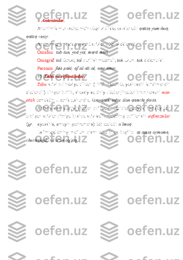 9.  Antonimlar . 
Antonimik munosabat ma’nodagi zidlikka asoslanadi:   qattiq-yumshoq;
qattiq-saxiy.
Antonimlar bir turkumga oid so‘zlar bilan cheklanadi.
Omofon :   tub-tun, yod-yot, mard-mart.
Omograf :  tol- daraxt;  tol- qurilish materiali;  tok -uzum.  tok -elektr toki.
Paronim :  fakt-pakt; afzal-abzal; amr-amir .
10.  Tabu va evfemizmlar. 
Tabu   so‘zi   polineziya   tilidan   (Tinch   okeanida   yashovchi   ko‘chmanchi
elatlar tili) olingan bo‘lib, shaxsiy va diniy odatlar jihatdan biror narsani  man
etish  demakdir. U etnik tushuncha.  Lingvistik    tabu :  ilon-qamchi dasta.
Ahloqiy va madaniy jihatdan qo‘llanishi taqiqlangan yoki noqulay deb
topilgan   so‘zlar   o‘rniga   boshqa   so‘z   va   iboralarning   qo‘llanishi   evfimizmlar
( gr . –   «yaxshi», «mayin gapiraman») deb ataladi:  o‘lmoq .
Evfimizmlarning   ma’lum   qismi   tabu   bilan   bog‘liq:   qizamiq-oymoma,
chechakgul; sil-uzun og‘riq. 