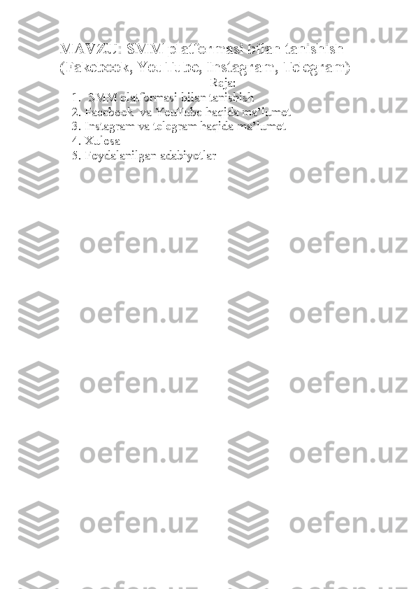 MAVZU: SMM platformasi bilan tanishish 
(Fakebook, YouTube, Instagram, Telegram)
Reja:
1.   SMM platformasi bilan tanishish
2. Facebook  va YouTube haqida ma’lumot
3. Instagram va telegram haqida ma’lumot
4. Xulosa 
5. Foydalanilgan adabiyotlar 