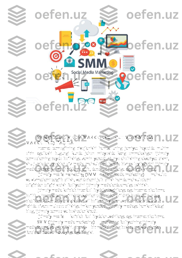 SMM (SOCIAL MEDIA MARKETING — IJTIMOIY MEDIA 
MARKETING) HAQIDA 
Internet   tarmog‘ining   rivojlanishi   hamda   uning   jamiyat   hayotida   muhim
o‘rin   egallashi   bugungi   kunda   jahon   miqyosida   keng   ommalashgan   ijtimoiy
tarmoqlarning paydo bo‘lishiga zamin yaratdi. Dunyo aholisining aksariyat qismi,
shu   jumladan,   yoshlar   o‘z   media   mahsulotlari   hamda   biznes   loyihalarini   ijtimoiy
media marketing orqali reklama qilib, daromad manbaiga ega bo‘lishmoqda.
Ijtimoiy media marketing ( SMM — social media marketing) — mahsulot 
va xizmatlarni targ‘ib qilish, xaridorlarni jalb qilish hamda mahsulotlarni 
to‘g‘ridan to‘g‘ri sotish faoliyatini ijtimoiy medialarda amalga oshirish.
Ijtimoiy media ko‘plab interfaol foydalanuvchilarga ega internet platforma 
bo‘lib, u internet tarmog‘i ishtirokchilari tomonidan to‘ldirib boriladi. Bunday 
platformalar umumiy qiziqishi bir xil bo‘lgan foydalanuvchilarning bitta guruh 
ichida o‘zaro muloqot qilishiga imkon yaratadi.  Ijtimoiy mediaga hamkorlikdagi 
blog, ijtimoiy tarmoq va boshqalar kiradi.
Ijtimoiy media  — ko‘plab faol foydalanuvchilarga ega internet platforma. 
SMM  (ijtimoiy media marketing) — marketing faoliyatining ijtimoiy 
mediada amalga oshirilishi. Brend — bir mahsulotning boshqa mahsulotlardan 
farqlanib turuvchi dizaynga ega belgisi.  