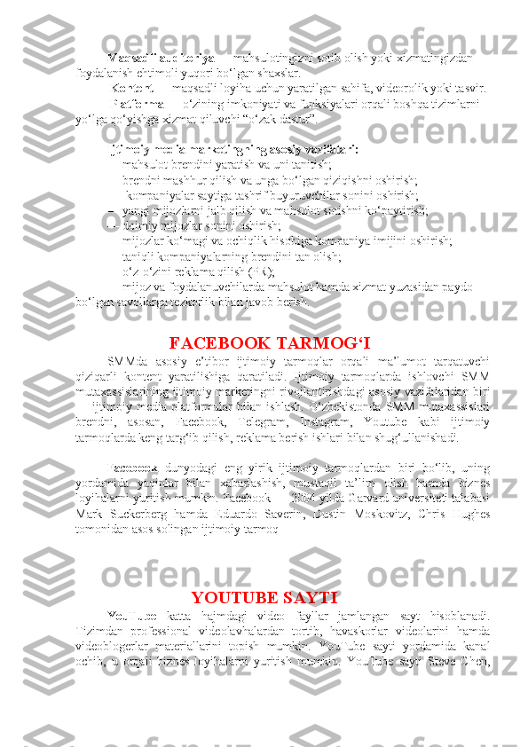 Maqsadli auditoriya  — mahsulotingizni sotib olish yoki xizmatingizdan 
foydalanish ehtimoli yuqori bo‘lgan shaxslar.
  Kontent —  maqsadli loyiha uchun yaratilgan sahifa, videorolik yoki tasvir.
  Platforma  — o‘zining imkoniyati va funksiyalari orqali boshqa tizimlarni 
yo‘lga qo‘yishga xizmat qiluvchi “o‘zak dastur”.
Ijtimoiy media marketingning asosiy vazifalari: 
—   mahsulot brendini yaratish va uni tanitish; 
—   brendni mashhur qilish va unga bo‘lgan qiziqishni oshirish;
  —   kompaniyalar saytiga tashrif buyuruvchilar sonini oshirish; 
—   yangi mijozlarni jalb qilish va mahsulot sotishni ko‘paytirish; 
—   doimiy mijozlar sonini oshirish; 
—   mijozlar ko‘magi va ochiqlik hisobiga kompaniya imijini oshirish; 
—   taniqli kompaniyalarning brendini tan olish; 
—   o‘z-o‘zini reklama qilish (PR); 
—   mijoz va foydalanuvchilarda mahsulot hamda xizmat yuzasidan paydo 
bo‘lgan savollarga tezkorlik bilan javob berish .
FACEBOOK TARMOG‘I
SMMda   asosiy   e’tibor   ijtimoiy   tarmoqlar   orqali   ma’lumot   tarqatuvchi
qiziqarli   kontent   yaratilishiga   qaratiladi.   Ijtimoiy   tarmoqlarda   ishlovchi   SMM
mutaxassislarining ijtimoiy marketingni rivojlantirishdagi asosiy vazifalaridan biri
—   ijtimoiy   media   platformalar   bilan   ishlash.   O‘zbekistonda   SMM   mutaxassislari
brendni,   asosan,   Facebook,   Telegram,   Instagram,   Youtube   kabi   ijtimoiy
tarmoqlarda keng targ‘ib qilish, reklama berish ishlari bilan shug‘ullanishadi.
Facebook   dunyodagi   eng   yirik   ijtimoiy   tarmoqlardan   biri   bo‘lib,   uning
yordamida   yaqinlar   bilan   xabarlashish,   mustaqil   ta’lim   olish   hamda   biznes
loyihalarni yuritish mumkin. Facebook — 2004-yilda Garvard universiteti talabasi
Mark   Suckerberg   hamda   Eduardo   Saverin,   Dustin   Moskovitz,   Chris   Hughes
tomonidan asos solingan ijtimoiy tarmoq
                    YOUTUBE SAYTI
YouTube   katta   hajmdagi   video   fayllar   jamlangan   sayt   hisoblanadi.
Tizimdan   professional   videolavhalardan   tortib,   havaskorlar   videolarini   hamda
videoblogerlar   materiallarini   topish   mumkin.   YouTube   sayti   yordamida   kanal
ochib,   u   orqali   biznes   loyihalarni   yuritish   mumkin.   YouTube   sayti   Steve   Chen, 