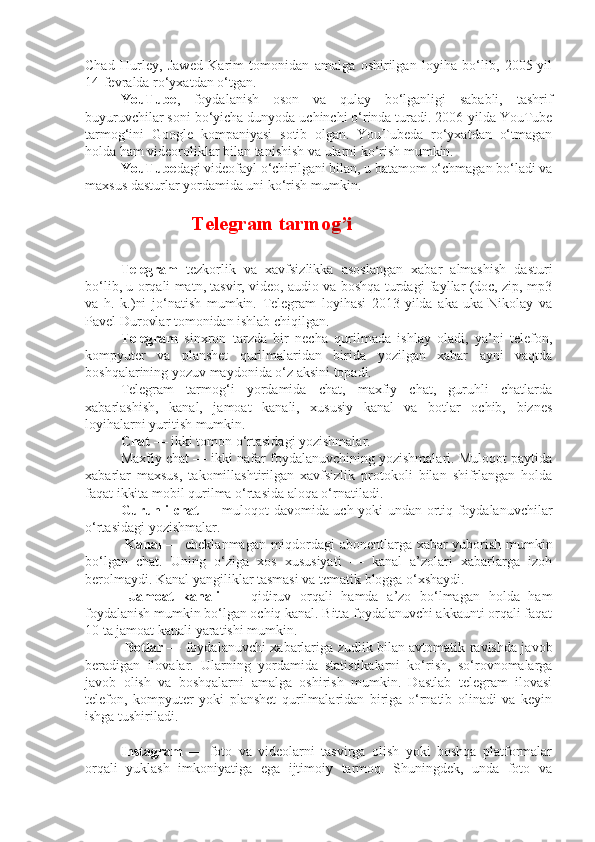 Chad   Hurley,   Jawed   Karim   tomonidan   amalga   oshirilgan   loyiha   bo‘lib,   2005-yil
14-fevralda ro‘yxatdan o‘tgan.
YouTube ,   foydalanish   oson   va   qulay   bo‘lganligi   sababli,   tashrif
buyuruvchilar soni bo‘yicha dunyoda uchinchi o‘rinda turadi. 2006-yilda YouTube
tarmog‘ini   Google   kompaniyasi   sotib   olgan.   YouTubeda   ro‘yxatdan   o‘tmagan
holda ham videoroliklar bilan tanishish va ularni ko‘rish mumkin.
YouTube dagi videofayl o‘chirilgani bilan, u batamom o‘chmagan bo‘ladi va
maxsus dasturlar yordamida uni ko‘rish mumkin.
Telegram tarmog’i
Telegram   tezkorlik   va   xavfsizlikka   asoslangan   xabar   almashish   dasturi
bo‘lib, u orqali matn, tasvir, video, audio va boshqa turdagi fayllar (doc, zip, mp3
va   h.   k.)ni   jo‘natish   mumkin.   Telegram   loyihasi   2013-yilda   aka-uka   Nikolay   va
Pavel Durovlar tomonidan ishlab chiqilgan.
Telegram   sinxron   tarzda   bir   necha   qurilmada   ishlay   oladi,   ya’ni   telefon,
kompyuter   va   planshet   qurilmalaridan   birida   yozilgan   xabar   ayni   vaqtda
boshqalarining yozuv maydonida o‘z aksini topadi. 
Telegram   tarmog‘i   yordamida   chat,   maxfiy   chat,   guruhli   chatlarda
xabarlashish,   kanal,   jamoat   kanali,   xususiy   kanal   va   botlar   ochib,   biznes
loyihalarni yuritish mumkin. 
Chat  — ikki tomon o‘rtasidagi yozishmalar. 
Maxfiy chat — ikki nafar foydalanuvchining yozishmalari. Muloqot paytida
xabarlar   maxsus,   takomillashtirilgan   xavfsizlik   protokoli   bilan   shifrlangan   holda
faqat ikkita mobil qurilma o‘rtasida aloqa o‘rnatiladi. 
Guruhli   chat   — muloqot davomida uch yoki undan ortiq foydalanuvchilar
o‘rtasidagi yozishmalar.
  Kanal   — cheklanmagan miqdordagi abonentlarga xabar yuborish mumkin
bo‘lgan   chat.   Uning   o‘ziga   xos   xususiyati   —   kanal   a’zolari   xabarlarga   izoh
berolmaydi. Kanal yangiliklar tasmasi va tematik blogga o‘xshaydi.
  Jamoat   kanali   —   qidiruv   orqali   hamda   a’zo   bo‘lmagan   holda   ham
foydalanish mumkin bo‘lgan ochiq kanal. Bitta foydalanuvchi akkaunti orqali faqat
10 ta jamoat kanali yaratishi mumkin.
  Botlar   — foydalanuvchi xabarlariga zudlik bilan avtomatik ravishda javob
beradigan   ilovalar.   Ularning   yordamida   statistikalarni   ko‘rish,   so‘rovnomalarga
javob   olish   va   boshqalarni   amalga   oshirish   mumkin.   Dastlab   telegram   ilovasi
telefon,   kompyuter   yoki   planshet   qurilmalaridan   biriga   o‘rnatib   olinadi   va   keyin
ishga tushiriladi.
Instagram   —   foto   va   videolarni   tasvirga   olish   yoki   boshqa   platformalar
orqali   yuklash   imkoniyatiga   ega   ijtimoiy   tarmoq.   Shuningdek,   unda   foto   va 