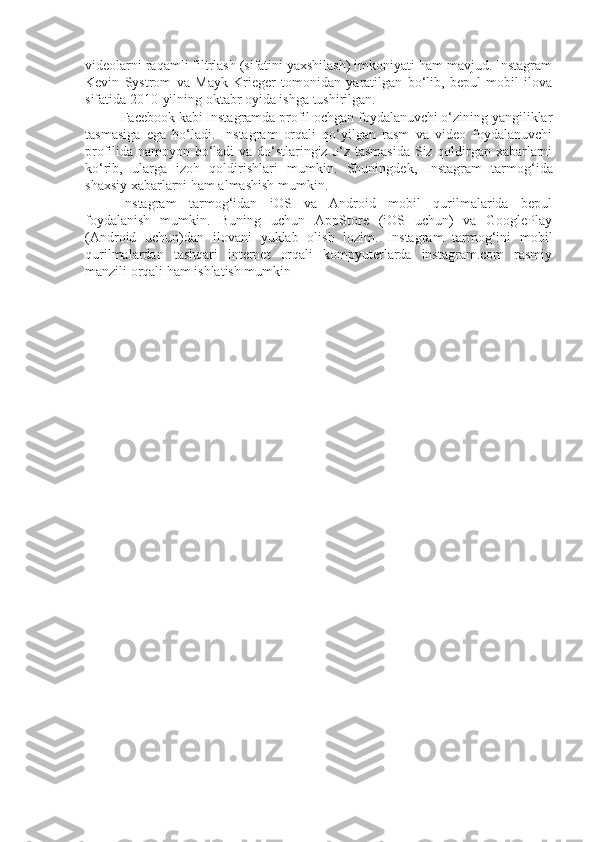 videolarni raqamli filtrlash (sifatini yaxshilash) imkoniyati ham mavjud. Instagram
Kevin   Systrom   va   Mayk   Krieger   tomonidan   yaratilgan   bo‘lib,   bepul   mobil   ilova
sifatida 2010-yilning oktabr oyida ishga tushirilgan.
Facebook kabi Instagramda profil ochgan foydalanuvchi o‘zining yangiliklar
tasmasiga   ega   bo‘ladi.   Instagram   orqali   qo‘yilgan   rasm   va   video   foydalanuvchi
profilida namoyon bo‘ladi  va do‘stlaringiz o‘z tasmasida Siz qoldirgan xabarlarni
ko‘rib,   ularga   izoh   qoldirishlari   mumkin.   Shuningdek,   Instagram   tarmog‘ida
shaxsiy xabarlarni ham almashish mumkin.
Instagram   tarmog‘idan   iOS   va   Android   mobil   qurilmalarida   bepul
foydalanish   mumkin.   Buning   uchun   AppStore   (iOS   uchun)   va   GooglePlay
(Android   uchun)dan   ilovani   yuklab   olish   lozim.   Instagram   tarmog‘ini   mobil
qurilmalardan   tashqari   internet   orqali   kompyuterlarda   instagram.com   rasmiy
manzili orqali ham ishlatish mumkin 